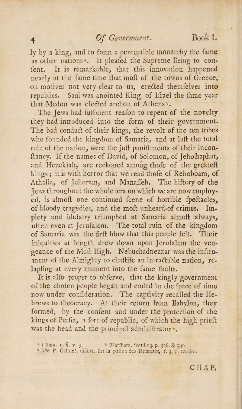 ^ Gf Government. Book 1. ly by a king, and to form a perceptible monarchy the fame as other nationsa. It pleafed the Supreme Being to con- fent. It is remarkable, that this innovation happened nearly at the fame time that moft of the towns of Greece, on motives not very clear to us, eredled themfelves into republics. Saul was anointed King of Ifrael the fame year that Medon was elecled archon of Athensb. The Jews had fuftcient reafon to repent of the novelty they had introduced into the form of their government. The bad conduct of their kings, the revolt of the ten tribes who founded the kingdom of Samaria, and at laft the total ruin of the nation, were the juft punifhments of their incon- ftancy. If the names of David, of Solomon, of Jehoihaphat, and Hezekiah, are reckoned among thofe of the greateft kings ; it is with horror that we read thofe of Rehoboam, of Athalia, of Jehoram, and Manafteh. The hiftory of the Jews throughout the whole æra on which we are now employ¬ ed, is almoft one continued fcene of horrible fpedlacles, of bloody tragedies, and the moft unheard-of crimes^ Im¬ piety and idolatry triumphed at Samaria almoft always, often even at Jerufalem. The total ruin of the kingdom of Samaria was the fir ft blow that this people felt. Their iniquities at length drew down upon Jerufalem the ven¬ geance of the Moft High. Nebuchadnezzar was the infini¬ ment of the Almighty to chaftife an intractable nation, re- lapftng at every moment into the fame faults. It is alfo proper to obferve, that the kingly government of the chofcn people began and ended in the fpace of time now under conflderation. The captivity recalled the He¬ brews to theocracy. At their return from Babylon, they formed, by the confent and under the protedlion of the kings of Perha, a fort of republic, of which the high prieft was the head and the principal adminiftratorc. 3 r Sam. c. 8. v. 5. b Marfham. feenî 13. p. 326, & 340. r- See P, Calmçî; differt. fur la police des Bebreux> t. 3. p. 10. &c. C H A P.