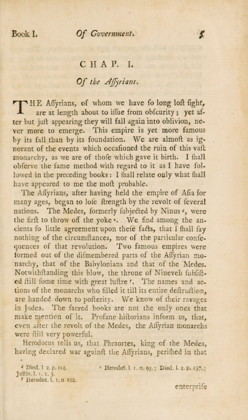 C H A P. I. Of the djfyrians. HE Aftyrians, of whom we have fo long loft fight. A are at length about to iftue from obfcurity ; yet af¬ ter but juft appearing they will fall again into oblivion, ne¬ ver more to emerge. This empire is yet more famous by its fall than by its foundation. We are almoft as ig¬ norant of the events which occafioned the ruin of this vaft monarchy, as we are of thofe which gave it birth. I fhall obferve the fame method with regard to it as I have fol¬ lowed in die preceding books : I (hall relate only what lliall have appeared to me the moft probable. The Aftyrians, after having held the empire of Afia for many ages, began to lofe ftrength by the revolt of feveral nations. The Medes, formerly fubjedled by Ninusd, were the firft to throw off the yoke e. We find among the an¬ cients fo little agreement upon thefe fafts, that I fhall fay nothing of the circumftances, nor of the particular confe- quences of that revolution. Two famous empires were formed out of the difmembered parts of the AfTyrian mo¬ narchy, that of the Babylonians and that of the Medes. Notwithftanding this blow, the throne of Nineveh fubfift- ed ftill fome time with great luftre f. The names and ac¬ tions of the monarchs who filled it till its entire deftru&ion, are handed down to pofterity. We know of their ravages in Judea. The facred books are not the only ones that make mention of it. Profane hiftorians inform us, that, even after the revolt of the Medes, the Affyrian monarchs were ftill very powerful. Herodotus tells us, that Fhraortes, king of the Medes, having declared war againft the Aftyrians, perifhed in that « d Diod. 1 2. p. 114. e Herodot. 1.1. n. 95. ; Died. 1. 2. p. 137. ; Juftin.l. 1. c. 3. f Herodot. 1. 1. n ro2. enterprife