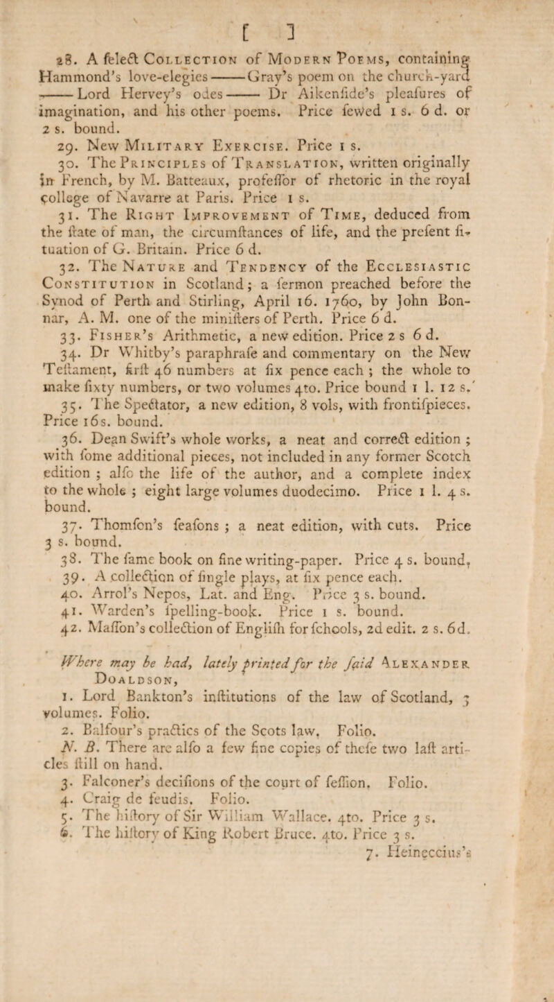 [ ] / 28. A feleft Collection of Modern Poe ms, containing Hammond’s love-elegies-Gray’s poem on the church-yard --Lord Hervey’s odes- Dr Aikenfide’s pleafures of imagination, and his other poems. Price ievVed is. 6 d. or 2 s. bound. 29. New Military Exercise. Price 1 s. 30. The Principles of Translation, written originally in French, by M. Batteaux, profelTor of rhetoric in the royal College of Navarre at Paris. Price 1 s. 31. The Rioht Improvement of Time, deduced from the irate of man, the circumftances of life, and the prefent h» tuation of G. Britain. Price 6 d. 32. The Nature and Tendency of the Ecclesiastic Constitution in Scotland; a fermon preached before the Synod of Perth and Stirling, April 16. 1760, by John Bon- nar, A. M. one of the miniiiers of Perth. Price 6 d. 33. Fisher’s Arithmetic, a new edition. Price 2 s 6 d. 34. Dr Whitby’s paraphrafe and commentary on the New Teiiament, £rft 46 numbers at fix pence each ; the whole to make fixty numbers, or two volumes 4to. Price bound 1 1. 12 s.' 35. The Spectator, a new edition, 8 vols, with frontifpieces. Price 16 s. bound. 36. Dean Swift’s whole works, a neat and correct edition ; with fome additional pieces, not included in any former Scotch edition ; alfc the life of the author, and a complete index to the whole ; eight large volumes duodecimo. Price 1 1. 4 s. bound. 37. Thomfcn’s feafons ; a neat edition, with cuts. Price 3 s. bound. 38. The fame book on fine writing-paper. Price 4 s. bound, 39. A colle&icn of fingle plays, at fix pence each. 40. Arrol’s Nepos, Lat. and Eng. Price 3 s. bound. 41. Warden’s Ipelling-book. Price 1 s. bound. 42. Mahon’s collection of Englifn forfchools, 2d edit. 2 s. 6d. . f Where may be had, lately printed for the fçiid Alexander Doaldson, 1. Lord Bankton’s inftitutiens of the law of Scotland, 7 volumes. Folio. 2. Balfour’s pra£tics of the Scots law. Folio. N. B. There are alfo a few fine copies of thefe two laft arti¬ cles hill on hand. 3. Falconer’s décidons of the court of fefhon. Folio. 4. Craig de feudis. Foiio. 5. The hidory of Sir William Wallace. 4to. Price 3 s. 6. The hiitory of King Robert Bruce. 4to. Price 3 s. 7. Heineccius’s