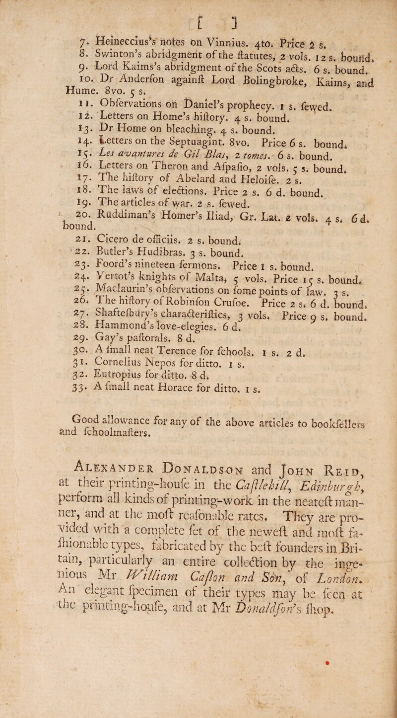 [ 3 7* Heinecdus’s notes on Vinnius. 4to. Price 2 s. S. Swinton’s abridgment of the ftatutes, 2 vols. 12 s. bound, 9. Lord Kaims’s abridgment of the Scots ads. 6 s. bound. ' 10. Dr Anderfon againft Lord Bolingbroke, Kahns, arid Hume. 8vo. 5 s* 11. Obfervations on Daniel's prophecy. 1 s. fewed. 12. Letters on Home’s hiiiory. 4 s. bound. J3‘ Pr Home on bleaching. 4 s. bound. 14. Letters on the Septuagint. 8vo. Price 6 s. bound. 15. Les avantures de Gil Bias, 2 tomes. 6 s. bound. 16. Letters on Theron and Afpafio, 2 vols. 5 s. bound* *7* f be hi dory of Abelard and Heloile. 2 s. 18. The laws of elections. Price 2 s. 6 d. bound. 19. The articles of war. 2 s. fewed. 20. Ruddiman’s Homer’s Iliad, Gr. Lat. 2 vols. 4 s. 6 d. bound. 21. Cicero de ofHciis. 2 s. bound* 22. Butler’s Hudibras. 3 s. bound. 23. Foord’s nineteen fermons. Price! s. bound. 24. Yertot’s knights of Malta, 5 vols. Price 15 s. bound. 25. Maclaurin’s obfervations on fome points of law. 3 s. 26. The hiftory of Robinfon Crufoe. Price 2 s. 6 d. bound. 27. Shaftefbury’s charadleriftics, 3 vols. Price 9 s. bound. 28. Hammond’s love-elegies. 6 d. 29. Gay’s pafcorals. 8 d. 30. A fmall neat Terence for fchools. ! s. 2d. 31. Cornelius Nepos for ditto. 1 s. 32. Eutropius for ditto. 8 d. 33. A fmall neat Horace for ditto. 1 s. Good allowance for any of the above articles to bookfellers and fchoolmaliers. Alexander Donaldson and John Reid, at their printingHiouie in the Gafile hillEdinburgh y perform all kinds of printing-work in the neateft man¬ ner, and at the moll: reafonable rates. They are pro¬ vided with a complete fet of the ne.weft and moil fa- flnonable types, fabricated by the bell founders in Bri¬ tain, particularly an entire collection by the inge¬ nious Mr IVi Hi am Caflon and Son^ of London. An elegant fpecimen of their types may be feen at the printing-hoiife, and at Mr Dona/dfonIs iliop.