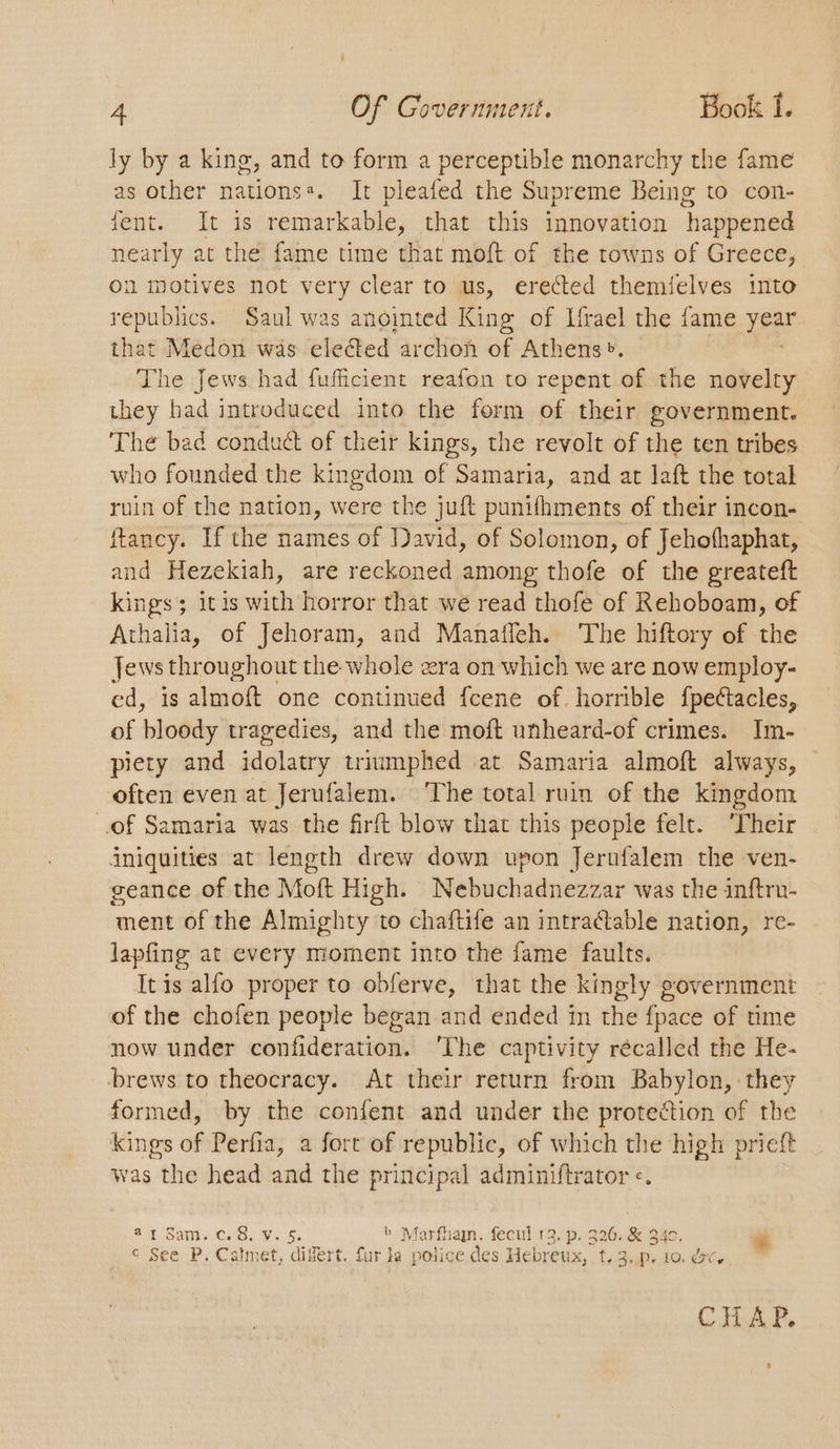 ly by a king, and to form a perceptible monarchy the fame as other nationss. It pleafed the Supreme Being to con- font. Lt: is remarkable, that this innovation happened nearly at the fame time that moft of the towns of Greece, on motives not very clear to us, erected themielves into republics. Saul was anointed King of Ifrael the fame year that Medon was eleéed archon of Athens». The Jews had fuficient reafon to repent of the novelty they had introduced into the form of their government. The bad conduct of their kings, the revolt of the ten tribes who founded the kingdom of Samaria, and at laft the total ruin of the nation, were the juft punifhments of their incon- ftancy. If the names of David, of Solomon, of Jehofhaphat, and Hezekiah, are reckoned among thofe of the greateft kings; itis with horror that we read thofe of Rehoboam, of Athalia, of Jehoram, and Manaffeh. The hiftory of the Jews throughout the whole æra on which we are now employ- ed, is almoft one continued fcene of. horrible fpectacles, of bloody tragedies, and the moft unheard-of crimes. Im- piety and idolatry triumphed at Samaria almoft always, often even at Jerufalem. The total ruin of the kingdom of Samaria was the firft blow that this people felt. ‘Their iniquities at length drew down upon Jerufalem the ven- seance of the Moft High. Nebuchadnezzar was the inftru- ment of the Almighty to chaftife an intractable nation, re- lapfing at every moment into the fame faults. Itis alfo proper to obferve, that the kingly government of the chofen people began and ended in the fpace of time now under confideration. ‘The captivity récalled the He- brews to theocracy. At their return from Babylon, they formed, by the confent and under the protection of the kings of Perfia, a fort of republic, of which the high prieft was the head and the principal adminiftrator «. st Sank Celie sg. b Marfham. fecul 13. p. 326. & 340. re © See P. Calmet, differt. fur la police des Hebreux, t,3.p. 10. &c, CHAP.