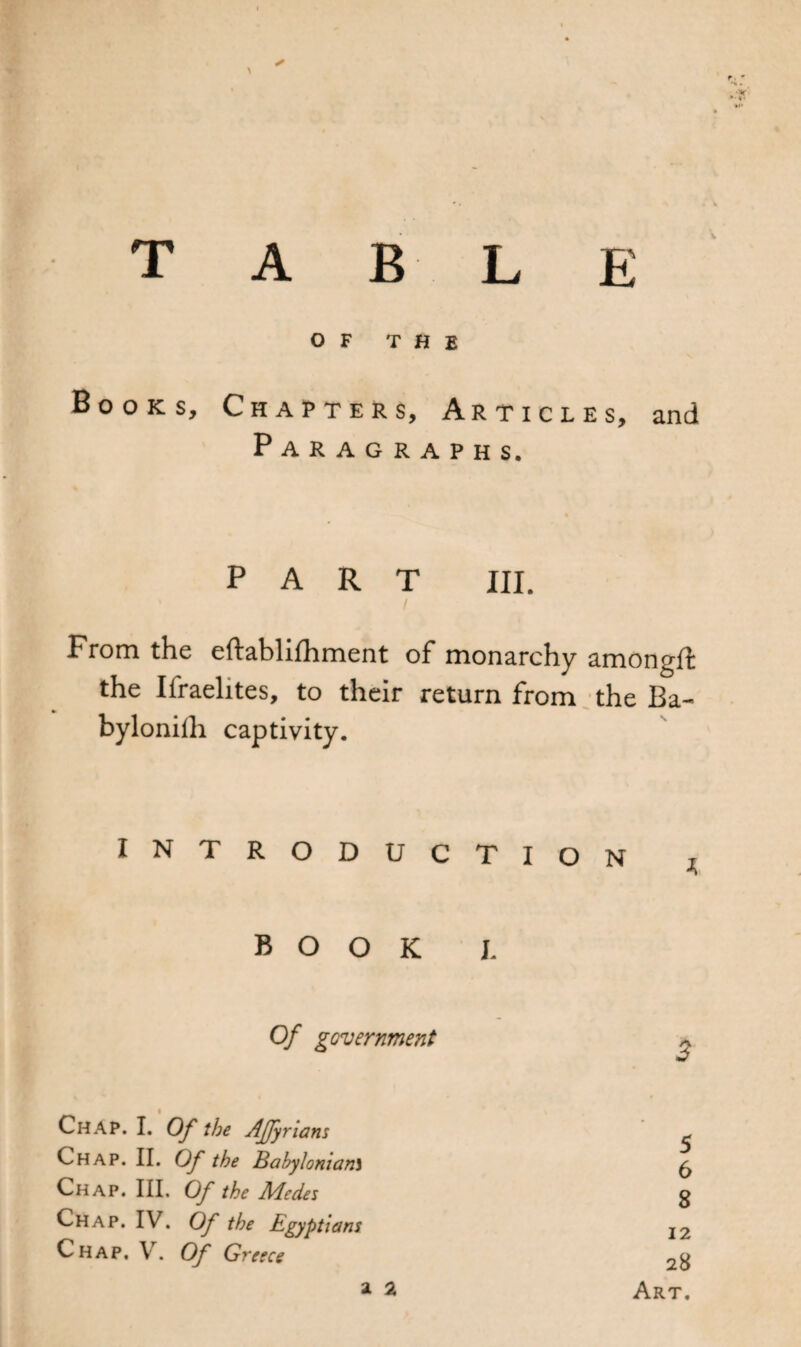 T A B L E O F THE Books, Chapters, Articles, and Paragraphs. PART III. From the eftablifhment of monarchy amongft the Israelites, to their return from the Ba- byloniih captivity. INTRODUCTIO N j, BOOK I. Of government Chap. I. Of the Affyrians Chap. II. Of the Babylonian\ Chap. IV. Of the Egyptians Chap. V. Of Greece a 2 Art. CO O^u