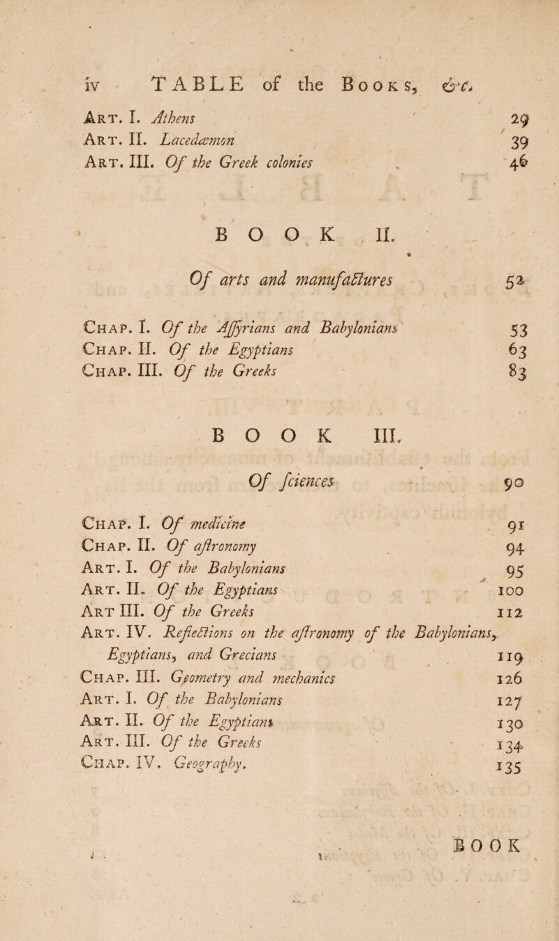Art. I. Athens 29 Art. IL Lacedœmon 39 Art. III. Of the Greek colonies , 46 / BOOK II. Of arts and manufactures 52 Chap. I. Of the AJJyrians and Babylonians 53 Chap. II. Of the Egyptians 63 Chap. III. Of the Greeks 83 / BOOK III. / » Of fciences 90 Chap. I. Of medicine 91 Chap. II. Of ajlronomy 94 Art. I. Of the Babylonians 95 Art. IL Of the Egyptians IOO Art III. Of the Greeks 112 Art. IV. Refections on the afronomy of the Babyloniansy Egyptians, and Grecians 119 Chap. III. Geometry and jnechanics 126 Art. I. Of the Babylonians 127 Art. II. Of the Egyptians 120 Art. III. Of the Greeks • 124- Chap.. IV. Geography, 135 BOOK l • u. . • I