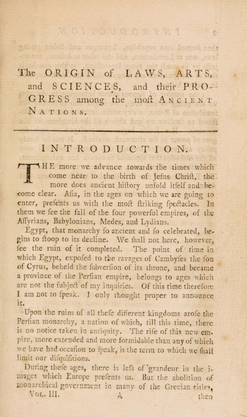 r ♦ The ORIGIN of LAWS, ARTS, and SCIENCES, and their PRO-- n G R. E S S among the moil Ancien t Nations. INTRODUCTION. : o • rpHE more we advance towards the times which J come near to the birth of Jelus Chrift, the more does ancient hiftory unfold itfelf and he- come clear. Aha, in the ages on which we are going to enter, prefents us with the molt finking fpe&acles. In them we fee the fall of the four powerful empires, of the Aflyrians, Babylonians, Medes, and Lydians. Egypt, that monarchy fo ancient and fo celebrated, be¬ gins to (loop to its decline. We ihall not here, however, lee the ruin of it completed. The point of time in which Egypt, expofed to the ravages of Cambyfes the fon of Cyrus, beheld the fubverhon of its throne, and became a province of tiie Perhan empire, belongs to ages which arc not the fubjedt of my inquiries. Of this time therefore I am not to ipeak. I only thought proper to announce it. Upon the ruins oi all thefc different kingdoms arofe the Perfian monarchy, a nation of which, till this time, there is no notice taken in antiquity. The rife of this new em¬ pire, more extended and more formidable than any of which we have had occafion to fpeak, is the term to which we Ihall limit our difqulfitions. During thele ages, there is lefs of grandeur in the i- mages which Europe prefents us. But the abolition of monarchical government in many of the Grecian cities, \ ou» HI. A then 4