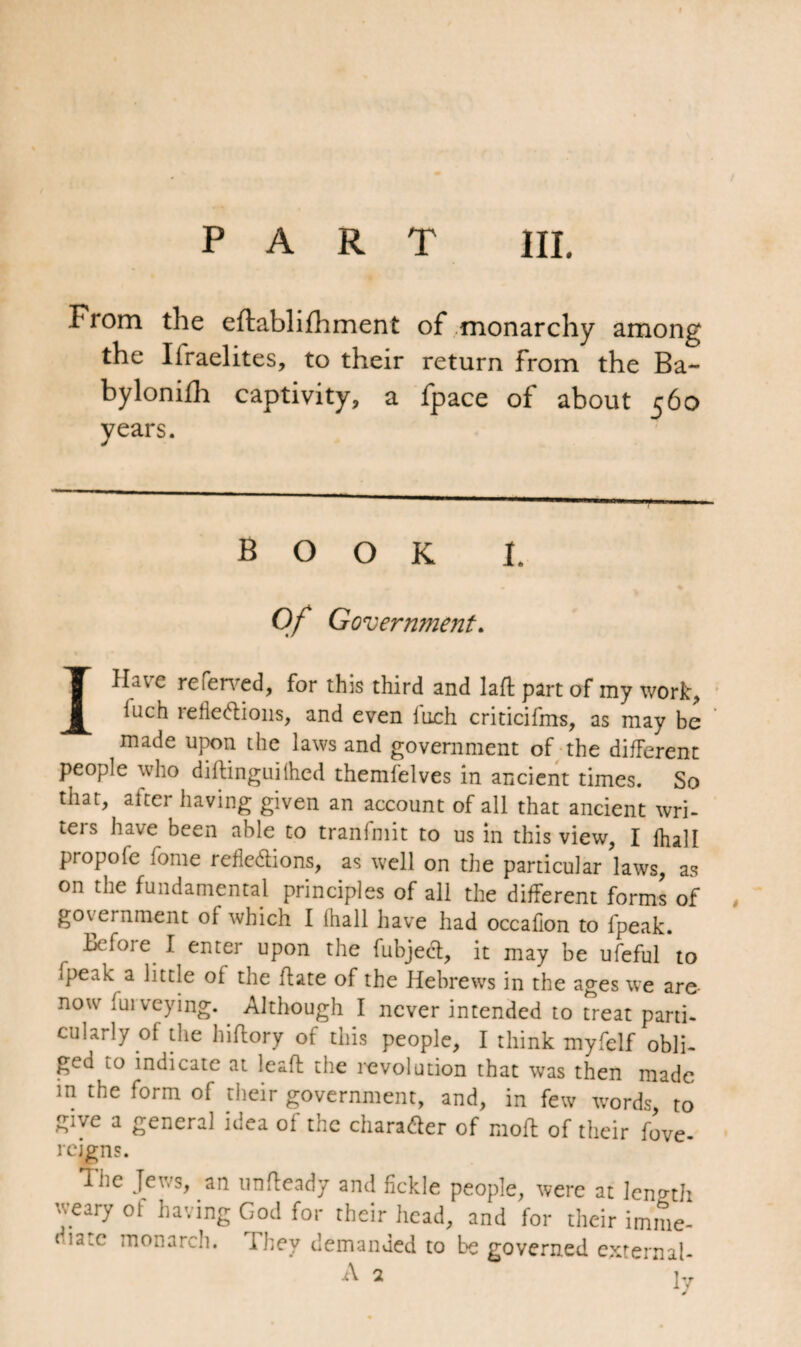 From the eftablifhment of monarchy among the Ifraelites, to their return from the Ba- bylonifh captivity, a fpace of about 560 years. book I. Of Government. IHa\c referred, for this third and laft part of my work, iuch reflexions, and even fuch criticifms, as may be made upon the laws and government of the different people who diftinguilhed themfelves in ancient times. So that, alter having given an account of all that ancient wri¬ ters have been able to tranfmit to us in this view, I fhall propofe fome refleXions, as well on the particular laws, as on the fundamental principles of all the different forms of government of which I (hall have had occaflon to {peak. Before I enter upon the fubjeX, it may be ufeful’to fpeak a little of the ft ate of the Hebrews in the ages we are- now fui veying. Although I never intended to treat parti¬ cularly of the hiftory of this people, I think myfelf obli¬ ged to indicate at leaft the revolution that was then made in the form of their government, and, in few words, to give a general idea of the charaXer of moft of their fove- rcigns. The Jews, an unsteady and fickle people, were at length wary of having God for their head, and for their imme- 'la:c anarch. They demanded to be governed external- A 2 lv