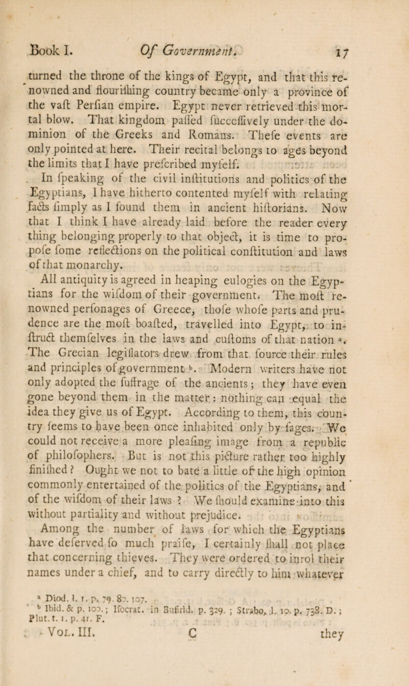 turned the throne of the kings of Egypt, and that this re¬ nowned and flourilhing country became only a province of the vafl Perfian empire. Egypt never retrieved this mor¬ tal blow. That kingdom palled fucccffively under the do¬ minion of the Greeks and Romans. Thefe events are only pointed at here. Their recital belongs to ages beyond the limits that I have preferibed myielf. In Ipeaking ol the civil inilitutions and politics of the Egyptians, I have hitherto contented myielf with relating fads limply as I found them in ancient hiftorians. Now that I think I have already laid before the reader every thing belonging properly to that object, it is time to pro- pofe fome refledions on the political conllitution and laws of that monarchy. All antiquity is agreed in heaping eulogies on the Egyp¬ tians for the wiidom of their government* The molt re¬ nowned perlonages ol Greece, thole whofe parts and pru¬ dence are the molt boafted, travelled into Egypt, to in- Itrud themfelves in the laws and cultoms of that nation a. The Grecian legillators drew from that fource their rules and principles of governmentb. Modern writers have not only adopted the fudrage of the ancients ; they have even gone beyond them in the matter : nothing can equal the idea they give us of Egypt. According to them, this coun¬ try leems to have been once inhabited only by fages. Wc could not receive a more plealing image from a republic of philofophers. But is not this pidure rather too highly hnilhed ? Ought we not to bate a little oh the high opinion commonly entertained of the politics of the Egyptians, and * of the wifdom of their laws ? We fliould examine into this without partiality and without prejudice. Among the number of laws for which the Egyptians have deferved fo much praife, I certainly lhall not place that concerning thieves. They were ordered to inrol their names under a chief, and to carry diredly to him whatever a Diod. 1. I. p, 79. 8?. 107. b Ibid. 8c p. ioo.; Ifccrat. in Bufirid. p. 3:9. ; Strabo, 1. 10. p. 738. D. ; Plut. t. 1. p. 4r. F. . - Vol. Ill, C they