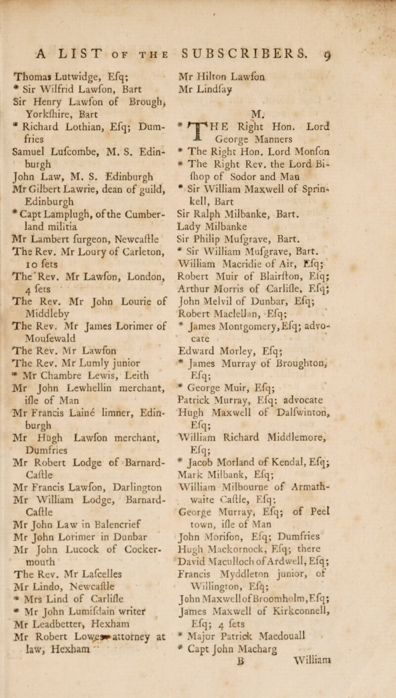 Thomas Lutwidge, Efq; * Sir Wilfrid Lawfon, Bart Sir Henry Lawfon of Brough* Yorkfhire, Bart * Richard Lothian, Efq; Dum¬ fries Samuel Lufcombe, M. S. Edin¬ burgh John Law, M. S. Edinburgh Mr Gilbert Lawrie, dean of guild, Edinburgh * Capt Lamplugh, of the Cumber¬ land militia Mr Lambert furgeon, Newcallle The Rev. Mr Loury of Carleton, io fets The'Rev. Mr Lawfon, London, 4 fets The Rev. Mr John Lourie of Middleby The Rev. Mr James Lorimer of Moufewald The Rev. Mr Lawfon The Rev. Mr Lumly junior * Mr Chambre Lewis, Leith Mr John Lewhellin merchant, ifle of Man Mr Francis Lainé limner, Edin¬ burgh Mr Hugh Lawfon merchant, Dumfries Mr Robert Lodge of Barnard- Caftle Mr Francis Lawfon, Darlington Mr William Lodge, Barnard- Caftle Mr John Law in Balencrief Mr John Lorimer in Dunbar Mr John Lucock of Cocker- mouth The Rev. Mr Lafcelles Mr Lindo, Newcaftle * Mrs Lind of Carlifle * Mr John Lumifdain writer Mr Leadbetter, Hexham Mr Robert Lovées» attorney at law, Hexham '* Mr Hilton Lawfon Mr Lindfay -1 % . * « M. H E Right Hon. Lord George Manners * The Right Hon. Lord Monfon * The Right Rev. the Lord Bi- fhop of Sodor and Man * Sir William Maxwell of Sprin- kell, Bart Sir Ralph Milbanke, Bart. Lady Milbanke Sir Philip Mufgrave, Bart. * Sir William Mufgrave, Bart. William Macridie of Air, Efq; Robert Muir of Blairfton, Eiq; Arthur Morris of Carlifle, Efq; John Melvil of Dunbar, Efq; Robert Maclellan, Efq; * James Montgomery,Efq; advo¬ cate Edward Morley, Efq; * James Murray of Broughton, Efq; * George Muir, Efq; Patrick Murray, Efq; advocate Hugh Maxwell of Dalfwinton, Efq; William Richard Middlemore, Efq; * Jacob Morland of Kendal, Efq; Mark Milbank, Efq; William Milbourne of Armath- waire Caftle, Efq; George Murray, Efq; of Peel town, ifle of Man John Morifon, Elq; Dumfries Hugh Mackornock, Efq; there David Maculloch of A rd well, Efq; Francis Myddleton junior, of Wellington, Efq; John Maxwell of Broomholm,Efq; James Maxwell of Kirkconnell, Efq; 4 fets * Major Patrick Macdouall * Capt John Macharg B Wrilliam