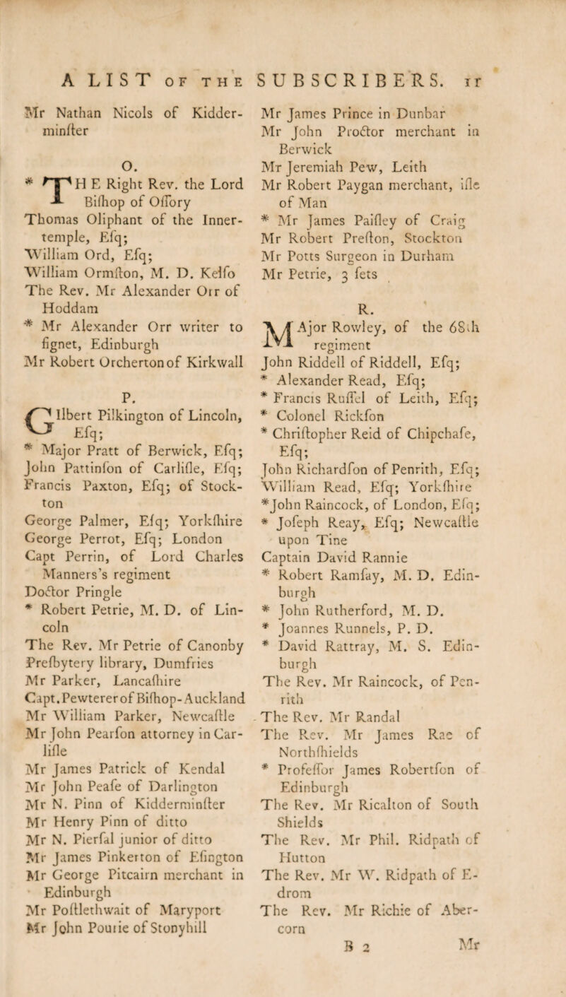 Mr Nathan Niçois of Kidder- minlter O. H E Right Rev. the Lord Bifhop of Oflory Thomas Oliphant of the Inner- temple, Efq; William Ord, Efq; William Ormfton, M. D. Kelfo The Rev. Mr Alexander Oir of Hoddam '* Mr Alexander Orr writer to fignet, Edinburgh Mr Robert Orchertonof Kirkwall P. Ilbert Pilkington of Lincoln, _ Efq; * Major Pratt of Berwick, Efq; John Pattinlon of Carlifle, Efq; Francis Paxton, Efq; of Stock- ton George Palmer, Elq; Yorklhire George Perrot, Efq; London Capt Perrin, of Lord Charles Manners’s regiment Doctor Pringle * Robert Petrie, M. D. of Lin¬ coln The Rev. Mr Petrie of Canonby Prefbytery library, Dumfries Mr Parker, Lancafhire Capt. Pewterer of Bifhop-Auckland Mr William Parker, Newcaftle Mr [ohn Pearfon attorney in Car¬ lifle Mr James Patrick of Kendal Mr John Peafe of Darlington Mr N. Finn of Kidderminfler Mr Henry Pinn of ditto Mr N. Pierfal junior of ditto Mr James Pinkerton of Edington Mr George Pitcairn merchant in Edinburgh Mr Pofllethwait of Maryport Mr John Pouiie of Stonyhill Mr James Prince in Dunbar Mr John Pro&or merchant in Berwick Mr Jeremiah Pew, Leith Mr Robert Paygan merchant, ifle of Man # Mr James Paifley of Craig Mr Robert Preflon, Stockton Mr Potts Surgeon in Durham Mr Petrie, 3 fets R. MAjor Rowley, of the 6Sdi regiment John Riddell of Riddell, Efq; * Alexander Read, Efq; * Francis RuficI of Leith, Efq; * Colonel Rickfon * Chriftopher Reid of Chipchafe, Efq; John Richardfon of Penrith, Efq; William Read, Efq; Yorkfhire *John Raincock, of London, Efq; * Jofeph Reay* Efq; Newcaflie upon Tine Captain David Rannie * Robert Ramfay, M. D. Edin¬ burgh * John Rutherford, M. D. * Joannes Runnels, P. D. * David Rattray, M. S. Edin¬ burgh The Rev. Mr Raincock, of Pen¬ rith - The Rev. Mr Randal The Rev. ?dr James Rae cf North fhields * Profelfor James Robertfon of Edinburgh The Rev. Mr Ricalton of South Shields The Rev. Mr Phil. Ridpath of Hutton The Rev. Mr W. Ridpath of E- drom The Rev. Mr Richie of Aber- corn