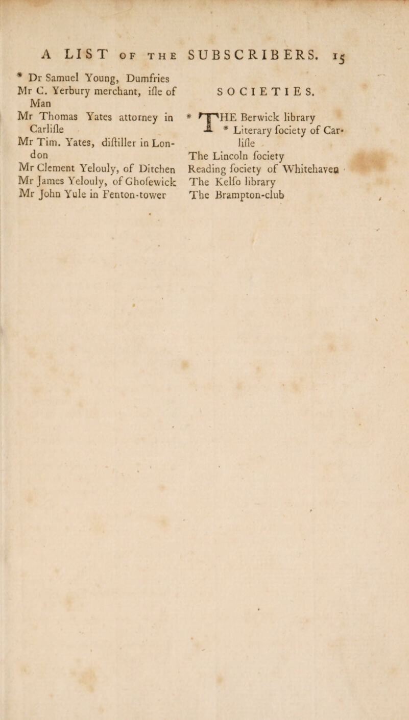 * Dr Samuel Young, Dumfries Mr C. Yerbury merchant, ifle of Man Mr Thomas Yates attorney in Carlifle Mr Tim. Yates, diftiller in Lon¬ don Mr Clement Yelouly, of Ditchen Mr James YYlouly, of Ghofewick Mr John Yule in Fenton-tower SUBSCRIBERS. i5 SOCIETIES. * nnHE Berwick library -2- * Literary fociety of Car* lifle The Lincoln fociety Reading fociety of Whitehaven The Kelfo library The Brampton-club