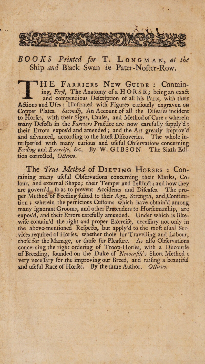 BOOKS Printed for T. Longman, at the Ship and Black Swan in Pater-Nofter-Row, THE Farriers New Guide : Contain¬ ing, Firft, The Anatomy ofaHORSE; being an exa£t and compendious Defcription of all his Parts, with their A&ions and Ufes: Illuftrated with Figures curioufly engraven on Copper Plates. Secondly, An Account of all the Difeafes incident to Horfes, with their Signs, Caufes, and Method of Cure ; wherein many Defers in the Farriers Practice are now carefully fupply’d; their Errors expos’d and amended; and the Art greatly improv’d and advanced, according to the lateft Difcoveries. The whole in- terfperfed with many curious and ufeful Obfervations concerning Feeding andExercife, &c. By W. GIBSON. The Sixth Edi¬ tion corre&ed, Odianjo, The True Method of Dieting Horses : Con¬ taining many ufeful Obfervations concerning their Marks, Co¬ lour, and external Shape; their Temper and Inftinft; and how they are govern’d , fo as to prevent Accidents and Difeafes. The pro¬ per Method of Feeding fuited to their Age, Strength, and .Conftitu- tion ; wherein the pernicious Cuftoms which have obtain’d among many ignorant Grooms, and other Pretenders to Horfemanlhip, are expos’d, and their Errors carefully amended. Under which is like- wife contain’d the right and proper Exercife, neceffary not only in the above-mentioned Refpe&s, but apply’d to the mod ufual Ser¬ vices required of Horfes, whether thofe for Travelling and Labour, thofe for the Manage, or thofe for Pleafure. As alfo Obfervations concerning the right ordering of Troop-Horfes, with a Difcourfe of Breeding, founded on the Duke of Ne'ivcaftle's Short Method ; very neceffary for the improving our Breed, and railing a beautiful and ufeful Race of Horfes, By the fame Author, Qttavo,