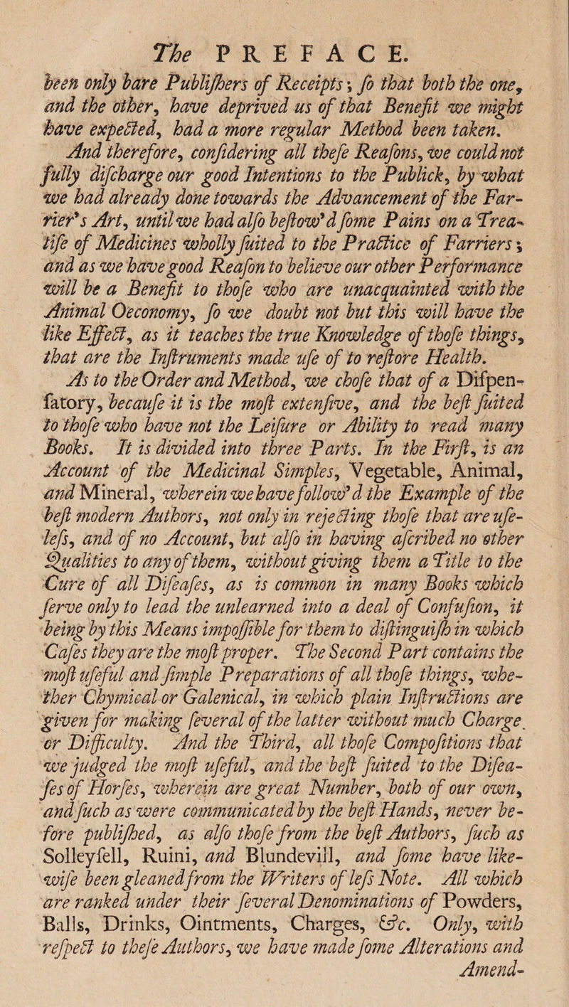been only bare Publijhers of Receipts \ fo that both the one, and the other, have deprived us of that Benefit we might have expelled, had a more regular Method been taken. And therefore, confidering all thefe Reafons, we could not fully difcharge our good Intentions to the Publick, by what we had already done towards the Advancement of the Far¬ rier's Art, until we hadalfo b eft ow'dfome Pains onaTrea- life of Medicines wholly fuited to the Practice of Farriers *, and as we have good Reafon to believe our other Performance will be a Benefit to thofe who are unacquainted with the Animal Oeconomy, fo we doubt not but this will have the like Efifett, as it teaches the true Knowledge of thofe things, that are the Inftruments made ufe of to reft ore Health. As to the Order and Method, we chofe that of a Difpen- fatory, becaufe it is the moft extenfive, and the befit fuited to thofe who have not the Leifure or Ability to read many Books. It is divided into three Parts. In the Fir ft, is an Account of the Medicinal Simples, Vegetable, Animal, and Mineral, wher ein we have follow'd the Example of the befit modern Authors, not only in rejetting thofe that are ufe- lefs, and of no Account, but alfo in having afcribed no other Qualities to any of them, without giving them a Title to the Cure of all Difeafes, as is common in many Books which ferve only to lead the unlearned into a deal of Confufion, it being by this Means impoffible for them to diftinguijh in which Cafes they are the moft proper. The Second Part contains the moftufeful and fimple Preparations of all thofe things, whe¬ ther Chymical or Galenical, in which plain Infractions are given for making feveral of the latter without much Charge. cr Difficulty. And the Third, all thofe Compofitions that we judged the moft ufeful, and the heft fuited to the Difea¬ fes of Horfes, wherein are great Nu?nber, both of our own, andfuch as were communicatedby the beft Hands, never be¬ fore publifhed, as alfo thofe from the beft Authors, fuch as Solleyfell, Ruini, and BlundeviJl, and fome have like- wife been gleaned from the Writers of lefs Note. All which are ranked under their fever al Denominations of Powders, Balls, Drinks, Ointments, Charges, &amp;c. Only, with refpett to thefe Authors, we have made fome Alterations and Amend-