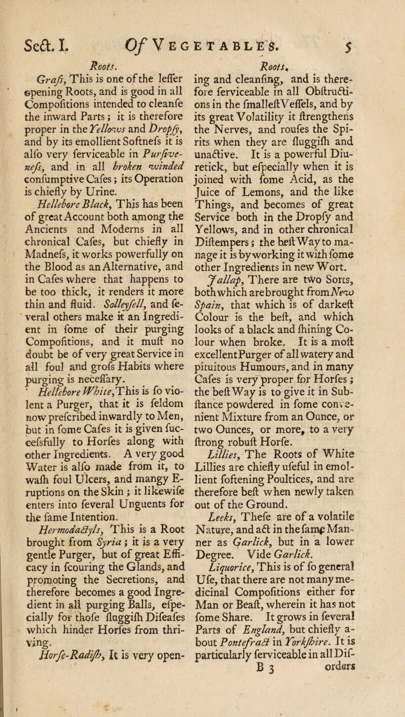 Roots. Grafs, This is one of the leifer opening Roots, and is good in all Compofitions intended to cleanfe the inward Parts; it is therefore proper in the Yellows and Dropjjy and by its emollient Softnefs it is alfo very ferviceable in Purfive- nefs, and in all broken winded confumptive Cafes; its Operation is chiefly by Urine. Hellebore Black, This has been of great Account both among the Ancients and Moderns in all chronical Cafes, but chiefly in Madnefs, it works powerfully on the Blood as an Alternative, and in Cafes where that happens to be too thick, it renders it more thin and fluid. Solleyfell, and fe- veral others make it an Ingredi¬ ent in fome of their purging Compofitions, and it muft no doubt be of very great Service in all foul and grofs Habits where purging is neceftary. ' Hellebore White,This is fo vio¬ lent a Purger, that it is feldom now prefcribed inwardly to Men, but in fome Cafes it is given fuc- cefsfully to Horfes along with other Ingredients. A very good Water is alfo made from it, to walk foul Ulcers, and mangy E- ruptions on the Skin ; it like wife enters into feveral Unguents for the fame Intention. Hermodaftyls, This is a Root brought from Syria ; it is a very gentle Purger, but of great Effi¬ cacy in fcouring the Glands, and promoting the Secretions, and therefore becomes a good Ingre¬ dient in all purging Balls, efpe- cially for thofe fluggifh Difeafes which hinder Horfes from thri¬ ving. Horfe-Radijhy It is very open- Roots. ing and cleanfing, and is there¬ fore ferviceable in all Obftru&i- ons in the fmalleftVeflels, and by its great Volatility it ftrengthens the Nerves, and roufes the Spi¬ rits when they are fluggifh and una&ive. It is a powerful Diu- retick, but efpecially when it is joined with fome Acid, as the Juice of Lemons, and the like Things, and becomes of great Service both in the Dropfy and Yellows, and in other chronical Diftempers $ the beft Way to ma¬ nage it is by working it with fome other Ingredients in new Wort. Jallap, There are two Sorts, both which are brought from New Spain, that which is of darkeft Colour is the beft, and which looks of a black and fliining Co¬ lour when broke. It is a molt excellentPurger of all watery and pituitous Humours, and in many Cafes is very proper for Horfes; the beft Way is to give it in Sub- ftance powdered in fome conve¬ nient Mixture from an Ounce, or two Ounces, or more, to a very ftrong robuft Horfe. Lillies, The Roots of White Lillies are chiefly ufeful in emol¬ lient foftening Poultices, and are therefore beft when newly taken out of the Ground. Leeks, Thefe are of a volatile Nature, and a£t in the fame Man¬ ner as Garlick, but in a lower Degree. Vide Gar lick. Liquorice, This is of fo general Ufe, that there are not many me¬ dicinal Compofitions either for Man or Beaft, wherein it has not fome Share. It grows in feveral Parts of England, but chiefly a- bout Pontefratt in Yorkfhire. It is particularly ferviceable in allDif- B 3 orders