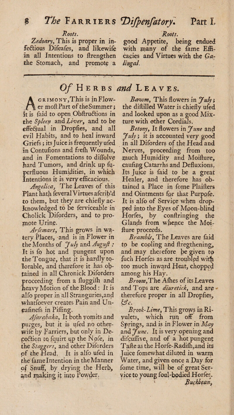 Hoots. Roots. Zedoary, This is proper in in- good Appetite, being endued fe&ious Difeafes, and likewife with many of the fame Effi- in all Intentions to ftrengthen cacies and Virtues with the Ga- the Stomach, and promote a Ungal. Of Herbs and Leaves. AGRiMONY,This is jnFlow- er moft Part of theSummer; St is faid to open Obftru&ions in the Spleen and Liver, and to be effectual in Dropfies, and all evil Habits, and to heal inward Griefs; its Juice is frequently ufed in Contulions and frefh Wounds, and in Fomentations to diffolve hard Tumors, and drink up fu- perfluous Humidities, in which Intentions it is very efficacious. Angelica, The Leaves of this Plant hath feveral Virtues afcrib’d to them, but they are chiefly ac¬ knowledged to be ferviceable in Cholick Diforders, and to pro¬ mote Urine. Arfemart, This grows in wa¬ tery Places, and is in Flower in the Months of July 2,xAAuguft : It is fq hot and pungent upon the Tongue, that it is hardly to- lorable, and therefore it has ob¬ tained in all Chronick Diforders proceeding from a fluggilh and heavy Motion of the Blood: It is alfo proper in all Stranguries,and whatfoever creates Pain and Un- pafinefs in Piffing. Afar ah aka. It both vomits and purges, but it is ufed no other- wife by Farriers, but only in De¬ position tq fquirt up the N pfe, in the Staggers, and other Diforders pf the Head. It is alfo ufed in the fame Intention in the Manner of Snuff, by drying the Herb, $nd making it into Powder. Bavom, This flowers in Julyi the diftilled Water is chiefly ufed and looked upon as a good Mix¬ ture with other Cordials. Betony, It flowers in June and July ; it is accounted very good in all Diforders of the Head and Nerves, proceeding from too much Hujnidity and Moifture, caufing Catarrhs and Defluxions. Its Juice is faid to be a great Healer, and therefore has ob¬ tained a Place in fome Plaifters and Ointments fpr that Purppfe. It is alfo of Service when drop¬ ped into the Eyes of Moon-blind Horfes, by eonftringing the Glands from w]iepce the Moi¬ fture proceeds. Bramble, The Leaves are faid to be cooling and ftregthening, and may therefore be given to fuch Horfes as are troubled witfi too much inward Heat, chopped among his Hay. Broom,The Allies of its Leaves and Tops are diuretick, and are therefore proper in all Dropfies, & c. Bpook-Lime, This grows in Ri¬ vulets, which run off from Springs, and is in Flower in May and J une. It is very opening and difcuffive? and of a hot pungent Tafte as the Horfe-Radifh,and its Juice fomewhat diluted in warm Water, and given once a Day for fome time, will be of great Ser¬ vice to young foul-bodied Horfes. ]Suckbean3