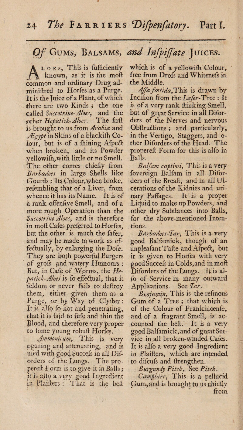 Of Gums, Balsams, and Infpijfate Juices. k l o e s. This is diffidently jr\ known, as it is the moll common and ordinary Drug ad- minidred to Horfes as a Purge. It is the Juice of a Plant, of which there are two Kinds ; the one called Succotrine- Aloes, and the ^tner Hcpatick-Aloes. The fird is brought to us from Arabia and AS gyp t in Skins of a blackilh Co¬ lour, but is of a ihining AfpeCt when broken, and its Powder yellowifn,with little or no Smell. The other comes chiefly from Barladoes in large Shells like Gourds: Its Colour,when broke, refembling that of a Liver, from whence it has its Name. It is of a rank offienfive Smell, and of a more rough Operation than the Succotrine Aloes, and is therefore in moll Cafes preferred to Horfes, but the other is much the fafer, and may be made to work as ef¬ fectually, by enlarging the Dofe. They are both powerful Purgers of grofs and watery Humours : But, in Cafe of Wprms, the He¬ patic/;- Aloes is fo effectual, that it feldom or never fails to deftrqy them, either given them as a Purge, or by Way of Clyfter: ft is alfo fo hot and penetrating, that it is laid to fufe and thin the Blood, and therefore very proper to fome young robuft Horfes. Ammonicum, This is very opening ancj attenuating, and is uied with good Succefs in all Dif- orders of the Lungs. The pro- pereft Form is to give it in Balls; it is aflb a very good Ingredient in Plaifters: That is the bell which is of a yellowifh Colour, free from Drofs and Whitenefs in the Middle. AJifa faetida,rTh.\$ is drawn by Incifion from the Lafer-Tree : It is of a very rank ftinking Smell, but of great Sendee in all Difor- ders of the Nerves and nervous Obdru&ions; and particularly, in the Vertigo, Staggers, and o- ther Diforders of the Head. The properefl Form for this is alfo in Balls. Balfam c apt An, This is a very fovereign Balfam in all Difor¬ ders of the Bread, and in all Ul¬ cerations of the Kidnies and uri¬ nary paflages. It is a proper Liquid to make up Powders, and other dry Subftances into Balls, for the above-mentioned Inten¬ tions. Barhadoes-Bar, This is a very good Balfamick, though of an unpleafantTade and Afpedt, but it is given to Horfes with very good Succefs in Colds,and in mod Diforders of the Lungs. It is al¬ fo of Service in many outward Applications. See Tar. Benjafjiin, This is the rednous Gum of a Tree ; that which is of the Colour of Frankincenfe, and of a fragrant Smell, is ac¬ counted the bed. It is a very good Balfamick, and qf great Ser¬ vice in all broken-winded Cafes. It is alfo a very good Ingredient in Plaiders, which are intended to dilcufs and drengthen. Burgundy Pitch, See Pitch. Camp hire. This is a pellucid Gum,and is brought to us chiefly from