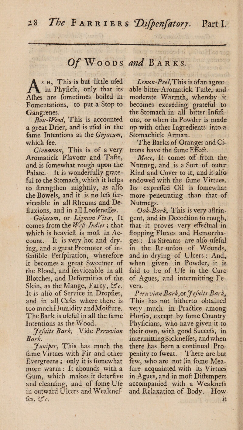 -1 iii bi i r~r~~-^r-iniw—■ ii iiTWMir—nrriiniiT-i —tiwhum-m_ Of Woods and Barks. As h, This is but little ufed in Phyfick, only that its Alhes are fometimes boiled in Fomentations, to put a Stop to Gangrenes. Box-Woody This is accounted a great Drier, and is ufed in the fame Intentions as the Qujacum, which fee. Cinnamon, This is of a very Aromatick Flavour and Take, and is fomewhat rough upon the Palate. It is wonderfully grate¬ ful to the Stomach, which it helps to ftrengthen mightily, as alfo the Bowels, and it is no lefs fer- viceable in all Rheums and De- fluxions, and in all Loofeneffes. Gujacum, or Lignum Vita?, It comes from the Weft-Indies ; that which is heaviefl is moll in Ac¬ count. It is very hot and dry¬ ing, and a great Promoter of in- fenfible Perfpiration, wherefore it becomes a great Sweetner of the Blood, and ferviceable in all Blotches, and Deformities of the Skin, as the Mange, Farcy, dfr. It is alfo of Service in Droplies, and in all Cafes where there is too muchHumidity andMoifture. The Bark is ufeful in all the fame Intentions as the Wood. Jefiits Barky Vide Peruvian Bark. Juniper, This has much the fame Virtues with Fir and other Evergreens; only it is fomewhat more warm: It abounds with a Gum, which makes it deterfive and cleanfmg, and of fome Ufe in outward Ulcers andWeaknef- fes, &c. Lemon-Peel,This is ofan agree¬ able bitter Aromatick Take, and moderate Warmth, whereby it becomes exceeding grateful to the Stomach in all bitter Infufi- ons, or when its Powder is made up with other Ingredients into a Stomachick Arman. The Barks of Oranges and Ci¬ trons have the fame Effed. Mace, It comes off from the Nutmeg, and is a Sort of outer Rind and Cover to it, and is alfo endowed with the fame Virtues. Its expreffed Oil is fomewhat more penetrating than that of Nutmegs. Oak-Bark, This is very aftrin- gent, and its Decodion fo rough, that it proves very effectual in flopping Fluxes and Hemorrha¬ ges : Its Streams are alfo ufeful in the Re-union of Wounds, and in drying of Ulcers: And, when given in Powder, it is fa id to be of Ufe in the Cure of Agues, and intermitting Fe¬ vers. Peru vian Bark,oxJefuits Bark, This has not hitherto obtained very much in Pradice among Horfes, except by fome Country Phyficians, who have given it to their own, with good Succefs, in intermittingSicknefl.es, and when there has been a continual Pro- penfity to fweat. There are but few, who are not [in fome Mea- fure acquainted with its Virtues in Agues, and in moll Diftempers accompanied with a Weaknefs and Relaxation of Body. How it