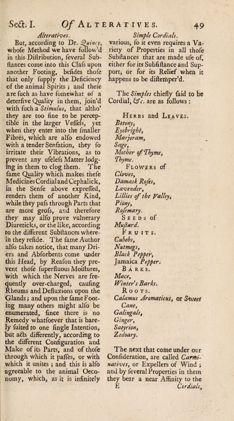 v Alteratives. But, according to Dr. Quincy, whole Method we have follow’d in this Diftribution, feveral Sub¬ ftances come into this Clafs upon another Footing, belides thofe that only fupply the Deficiency of the animal Spirits; and theie are fuch as have fomewhat of a deterfive Quality in them, join’d with fuch a Stimulus, that altho’ they are too fine to be percep¬ tible in the larger Veffels, yet when they enter into the fmaller Fibres, which are alfo endowed with a tender Senfation, they fo irritate their Vibrations, as to prevent any ufelefs Matter lodg¬ ing in them to clog them. The fame Quality which makes thefe Medicines Cordial and Cephalick, in the Senfe above exprefled, renders them of another Kind, while they pafs through Parts that are more grofs, and therefore they may alfo prove vulnerary Diureticks, or the like, according to the different Subftances where¬ in they refide. The fame Author alfo takes notice, that many Dri¬ ers and Abforbents come under this Head, by Reafon they pre¬ vent thcife fuperfluous Moiltures, with which the Nerves are fre¬ quently over-charged, caufing Rheums and Defluxions upon the Glands; and upon the fame Foot¬ ing many others might alfo be enumerated, fince there is no Remedy whatfoever that is bare¬ ly fuited to one Angle Intention, but a<fts differently, according to the different Configuration and Make of its Parts, and of thofe through which it pafles, or with which it unites; and this is alfo agreeable to the animal Oeco- nomy, which, as it is infinitely Simple Cordials. various, fo it even requires a Va¬ riety of Properties in all thofe Subftances that are made ufe of, either for its Subfiftance and Sup¬ port; or for its Relief when it happens to be diftemper’d. The Simples chiefly faid to be Cordial, &c. are as follows: Herbs and Leaves, Betonyj Eyebrighi, Marjoram, Sage, Mother of! Thyme, Thyme. Flowers of Cloves, Damask Rofes, Lavender, Lillies of the Valley, Rofemary. Seeds of Mujiard. Fruits, Cubebs, Nutmegs, Black Pepper, Jamaica Pepper„ B A RKS. Mace, Winter s Barks, Roots. Calamus Aromaticus, or Svjeet Cane, Galingals, Ginger, Satyr ion, Zedoary. The next that coftie under our Confideration, are called Carmi¬ natives, or Expellers of Wind ; and by feveral Properties in them they bear a near Affinity to the E Cordials,