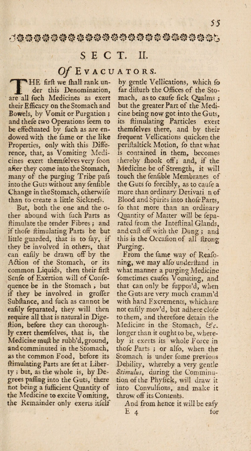 'j1 \ SECT. II. Of Evacuators. THE firft we fhall rank un¬ der this Denomination, are all fuch Medicines as exert their Efficacy on the Stomach and Bowels, by Vomit or Purgation ; and thefe two Operations feem to be effe&uated by fuch as are en¬ dowed with the fame or the like Properties, only with this Diffe¬ rence, that, as Vomiting Medi¬ cines exert themfelves very foon after they come into the Stomach, many of the purging Tribe pafs into the Guts without any fenftble Change in the Stomach, otherwife than to create a little Sicknefs. But, both the one and the o- ther abound with fuch Parts as ftimulate the tender Fibres ; and if thofe ftimulating Parts be but little guarded, that is to fay, if they be involved in others, that can eafily be drawn off by the Adtion of the Stomach, or its common Liquids, then their firft Senfe of Exertion will of Confe- quence be in the Stomach , but if they be involved in groffer Subftance, and fuch as cannot be eafily feparated, they will then require all that is natural in Dige- ftion, before they can thorough¬ ly exert themfelves, that is, the Medicine muff be rubb’d, ground, and comminuted in the Stomach, as the common Food, before its ftimulating Parts are fet at Liber¬ ty ; but, as the whole is, by De¬ grees paffing into the Guts, there not being a lufficient Quantity of the Medicine to excite V omiting, the Remainder only exerts itfelf by gentle Vellications, which fo far difturb the Offices of the Sto¬ mach, as to caufe fick Qualms ; but the greater Part of the Medi¬ cine being now got into the Guts, its ftimulating Particles exert themfelves there, and by their frequent Vellications quicken the periftaltick Motion, fo that what is contained in them, becomes thereby Ihook off; and, if the Medicine be of Strength, it will touch the fenfible Membranes of the Guts fo forcibly, as to caufe a more than ordinary Derivati n of Blood and Spirits into thofeParts, fo that more than an ordinary Quantity of Matter will be fepa¬ rated from the Inteftinal Glands, and caff off' with the Dung ; and this is the Occafion of all ftrong Purging. From the fame way of Reafo- ning, we may alfo underhand in what manner a purging Medicine fometimes caufes Vomiting, and that can only be fuppos’d, when the Guts are very much cramm’d with hard Excrements, which are not eafily mov’d, but adhere dole to them, and therefore detain the Medicine in the Stomach, &c. longer than it ought to be, where¬ by it exerts its whole Force in thofe Parts ; or alfo, when the Stomach is under fome previous Debility, whereby a very gentle Stimulus, during the Comminu¬ tion of the Phyfick, will draw it into C’onvulfions, and make it throw off its Contents. And from hence it will be eafy E 4 ior