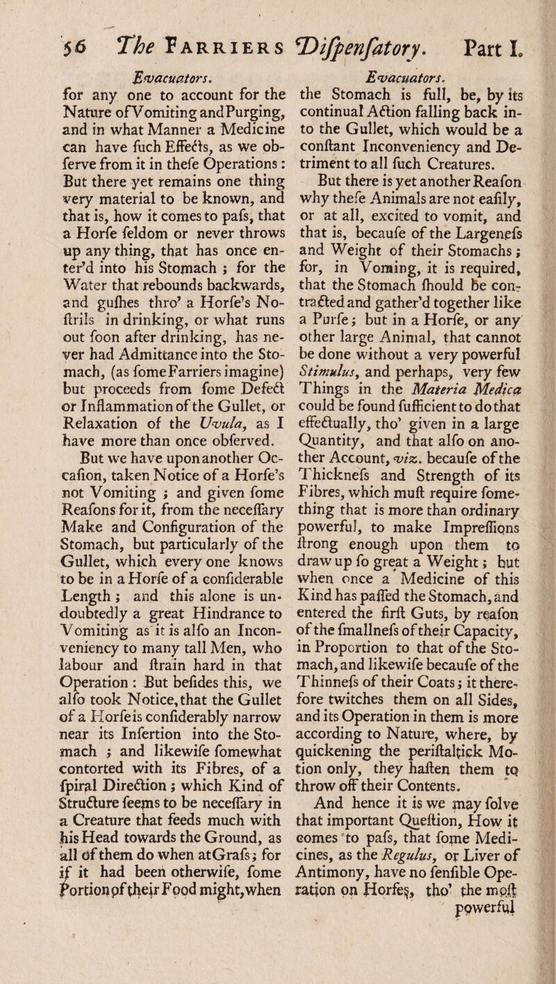 Evacuators. for any one to account for the Nature ofVomitingandPurging, and in what Manner a Medicine can have fuch Effeds, as we ob- ferve from it in thefe Operations: But there yet remains one thing very material to be known, and that is, how it comes to pafs, that a Horfe feldom or never throws up any thing, that has once en¬ ter’d into his Stomach ; for the Water that rebounds backwards, and gulhes thro’ a Horfe’s No- ftrils in drinking, or what runs out foon after drinking, has ne¬ ver had Admittance into the Sto¬ mach, (as fome Farriers imagine) but proceeds from fome Defed or Inflammation of the Gullet, or Relaxation of the Uvula, as I have more than once obferved. But we have upon another Oc- eaflon, taken Notice of a Horfe’s not Vomiting ; and given fome Reafons for it, from the neceflary Make and Configuration of the Stomach, but particularly of the Gullet, which every one knows to be in a Horfe of a confiderable Length ; and this alone is un¬ doubtedly a great Hindrance to Vomiting as it is alfo an Incon- veniency to many tall Men, who labour and ftrain hard in that Operation : But befides this, we alfo took Notice, that the Gullet of a Horfe is confiderably narrow near its Infertion into the Sto¬ mach ; and likewife fomewhat contorted with its Fibres, of a fpiral Diredion; which Kind of Strudure feejns to be neceflary in a Creature that feeds much with his Head towards the Ground, as all of them do when at Grafs; for if it had been otherwife, fome Portion pf the\r Food might,when Evacuators. the Stomach is full, be, by its continual Adion falling back in¬ to the Gullet, which would be a conftant Inconveniency and De¬ triment to all fuch Creatures. But there is yet another Reafon why thefe Animals are not eafily, or at all, excited to vomit, and that is, becaufe of the Largenefs and Weight of their Stomachs; for, in Vonting, it is required, that the Stomach Ihould be con- traded and gather’d together like a Purfe; but in a Horfe, or any other large Animal, that cannot be done without a very powerful Stimulus, and perhaps, very few Things in the Materia Medica could be found fufficient to do that effedually, tho’ given in a large Quantity, and that alfo on ano¬ ther Account, viz. becaufe of the Thicknefs and Strength of its Fibres, which muft require fome- thing that is more than ordinary powerful, to make Imprefiiqns flrong enough upon them to draw up fo great a Weight; but when once a Medicine of this Kind has palfed the Stomach, and entered the firft Guts, by reafon of the fmallnefs of their Capacity, in Proportion to that of the Sto¬ mach, and likewife becaufe of the Thinnefs of their Coats; it there¬ fore twitches them on all Sides, and its Operation in them is more according to Nature, where, by quickening the periftaltick Mo¬ tion only, they haften them to throw off their Contents. And hence it is we may folve that important Queftion, How it comes to pafs, that fome Medi¬ cines, as the Regulus, op Liver of Antimony, have no fenfible Ope¬ ration on Horfq, tho’ the mpl.f powerful