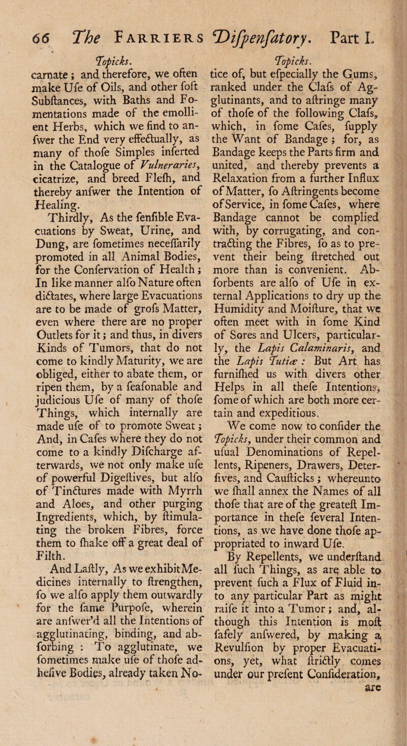 Topic fa. carnate; and therefore, we often make Ufe of Oils, and other foft Subftances, with Baths and Fo¬ mentations made of the emolli¬ ent Herbs, which we find to an- fwer the End very effe&ually, as many of thofe Simples inferted in the Catalogue of Vulneraries, cicatrize, and breed Flefh, and thereby anfwer the Intention of Healing. Thirdly, As the fenfible Eva¬ cuations by Sweat, Urine, and Dung, are fometimes necefiarily promoted in all Animal Bodies, for the Confervation of Health; In like manner alfo Nature often dictates, where large Evacuations are to be made of grofs Matter, even where there are no proper Outlets for it; and thus, in divers Kinds of Tumors, that do not come to kindly Maturity, we are obliged, either to abate them, or ripen them, by a feafonable and judicious Ufe of many of thofe Things, which internally are made ufe of to promote Sweat; And, in Cafes where they do not come to a kindly Difcharge af¬ terwards, we not only make ufe of powerful Digeltives, but alfo of TinCtures made with Myrrh and Aloes, and other purging Ingredients, which, by ftimula- ting the broken Fibres, force them to Ihake off a great deal of Filth. And Laftly, As we exhibit Me¬ dicines internally to ftrengthen, fo we alfo apply them outwardly for the fame Purpofe, wherein are anfwer’d all the Intentions of agglutinating, binding, and ab¬ sorbing : To agglutinate, we fometimes make ufe of thofe ad- hefive Bodies, already taken No- Topic fa. tice of, but efpecially the Gums, ranked under the Clafs of Ag- glutinants, and to aftringe many of thofe of the following Clafs, which, in fome Cafes, fupply the Want of Bandage ; for, as Bandage keeps the Parts firm and united, and thereby prevents a Relaxation from a further Influx of Matter, fo Aftringents become of Service, in fome Cafes, where Bandage cannot be complied with, by corrugating, and con¬ tracting the Fibres, fo as to pre¬ vent their being ftretched out more than is convenient. Ab~ forbents are alfo of Ufe in ex¬ ternal Applications to dry up the Humidity and Moifture, that we often meet with in fome Kind of Sores and Ulcers, particular¬ ly, the Lapis Calaminaris, and the Lapis Tutiee : But Art has furnilhed us with divers other Helps in all thefe Intentions, fome of which are both more cer¬ tain and expeditious. We come now to confider the Topicfay under their common and ufual Denominations of Repel¬ lents, Ripeners, Drawers, Deter- lives, and Caufticks; whereunto we lhall annex the Names of all thofe that are of the greateft Im¬ portance in thefe feveral Inten¬ tions, as we have done thofe ap¬ propriated to inward Ufe. By Repellents, we underftand all fuch Things, as are able to prevent fuch a Flux of Fluid in¬ to any particular Part as might raife it into a Tumor ; and, al¬ though this Intention is inoffc fafely anfwered, by making a, Revulfion by proper Evacuati¬ ons, yet, what itriCtly comes under our prefent Confideration, are