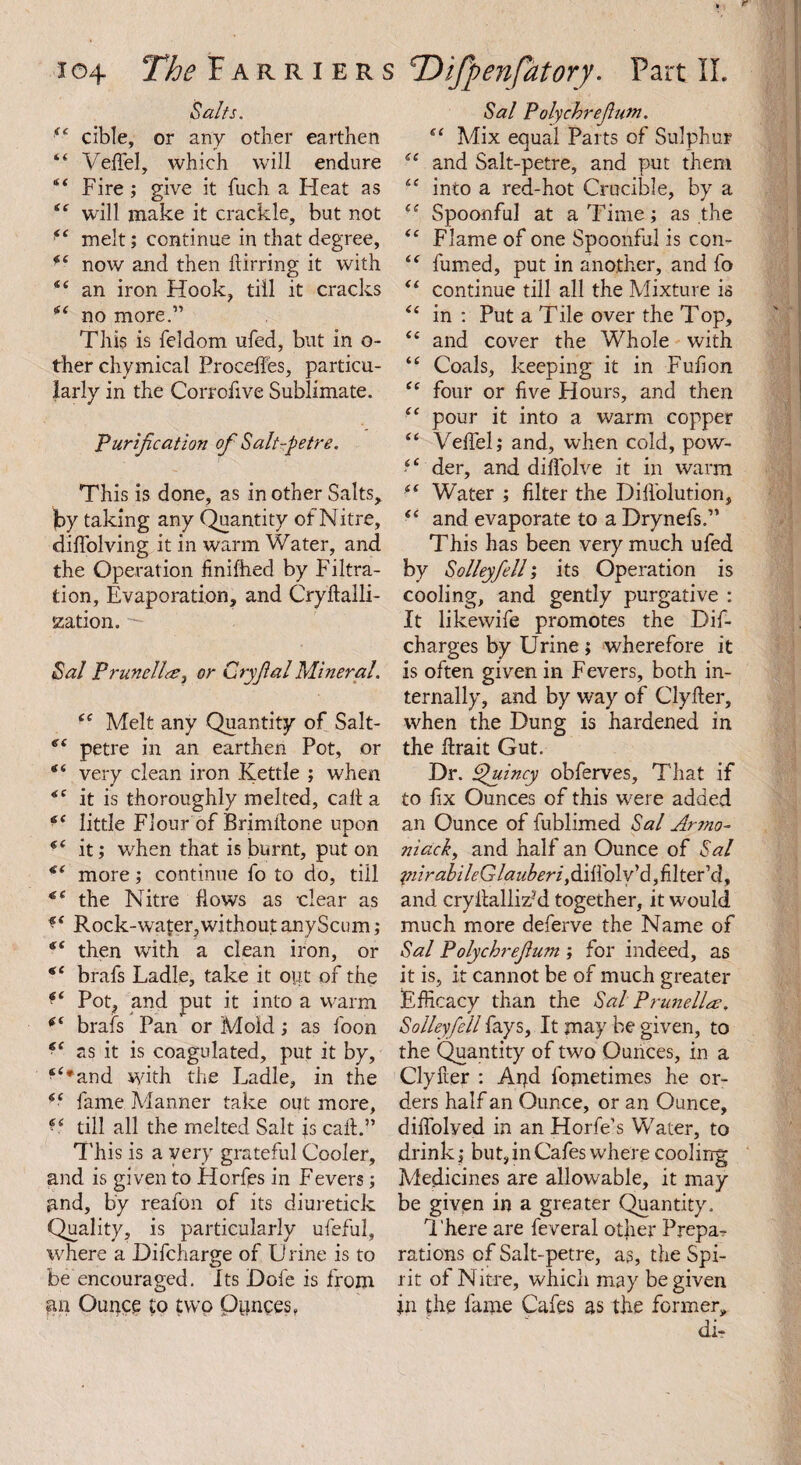 Salts. 44 cible, or any other earthen 44 Veffel, which will endure 44 Fire ; give it fuch a Heat as 44 will make it crackle, but not ^ melt; continue in that degree, f4 now and then kirring it with 4 4 an iron Hook, till it cracks 44 no more.” This is feldom ufed, but in o- ther chymical Procehes, particu¬ larly in the Corrofive Sublimate. Purification ofi Salt-petre. This is done, as in other Salts, by taking any Quantity of Nitre, difiolving it in warm Water, and the Operation finiftied by Filtra¬ tion, Evaporation, and Crykalli- szation. ■— Sal Prunella, or Cryfial Mineral. 44 Melt any Quantity of Salt- e‘ petre in an earthen Pot, or 44 very clean iron Kettle ; when 44 it is thoroughly melted, call a 44 little Flour of Brimkone upon 44 it; when that is burnt, put on 44 more; continue fo to do, till 44 the Nitre flows as clear as 44 Rock-water,withoutanyScum; 44 then with a clean iron, or 44 brafs Ladle, take it opt of the ^4 Pot, and put it into a warm 44 brafs Pan or Mold; as loon 44 as it is coagulated, put it by, f4*and with the Ladle, in the 44 fame Manner take out more, 44 till all the melted Salt is calf.” This is a very grateful Cooler, and is given to Horfes in Fevers; and, by reafon of its diuretick Quality, is particularly ufeful, where a Difcharge of U l ine is to be encouraged. Its Dole is from an Ounce to two Ounces, Sal Polychrejhm. 44 Mix equal Parts of Sulphur 44 and Salt-petre, and put them 44 into a red-hot Crucible, by a 44 Spoonful at a Time; as the 44 Flame of one Spoonful is con- 44 fumed, put in another, and fo 44 continue till all the Mixture is 44 in : Put a Tile over the Top, 44 and cover the Whole with 44 Coals, keeping it in Full on 44 four or five Hours, and then 44 pour it into a warm copper 44 VelTel; and, when cold, pow- 44 der, and dilfolve it in warm 44 Water ; filter the Difiblution, 44 and evaporate to a Drynefs.” This has been very much ufed by Solleyfiell; its Operation is cooling, and gently purgative : It likewife promotes the Dif- charges by Urine; wherefore it is often given in Fevers, both in¬ ternally, and by way of Clyfter, when the Dung is hardened in the krait Gut. Dr. Quincy obferves. That if to fix Ounces of this were added an Ounce of fublimed Sal Ar?no- ;mack, and half an Ounce of Sal piirabileGlauberi y&iiXoiv'd filter1 (lf and crykallizM together, it would much more deferve the Name of Sal Polychrefium ; for indeed, as it is, it cannot be of much greater Efficacy than the Sal Prunella, Solleyfiell fays, It may be given, to the Quantity of two Ounces, in a Clyker : Apd fojnetimes he or¬ ders half an Ounce, or an Ounce, difiolyed in an Horfe’s Water, to drink; but, in Cafes where cooling Medicines are allowable, it may be given in a greater Quantity. There are feveral other Prepa¬ rations of Salt-petre, as, the Spi¬ rit of Nitre, which may be given in the fame Cafes as the former, di-