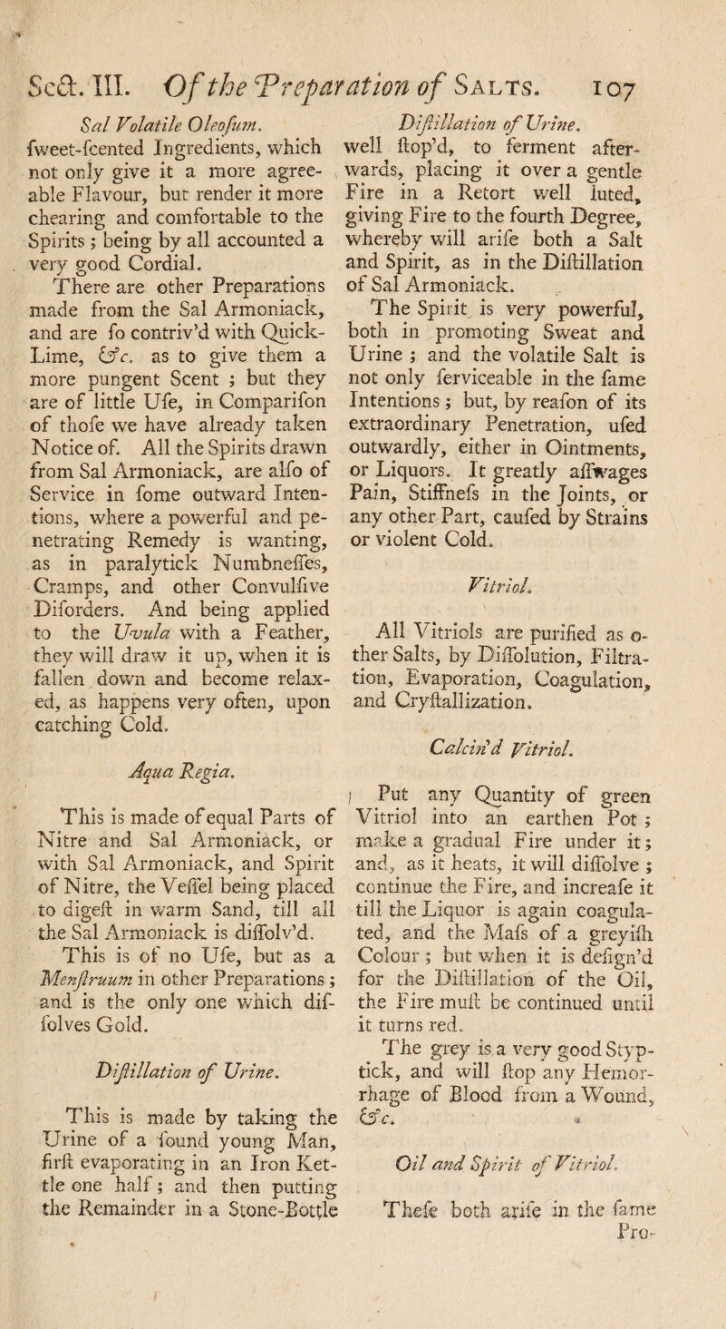 Sal Volatile Oleofum. fweet-fcented Ingredients, which not only give it a more agree¬ able Flavour, but render it more cheating and comfortable to the Spirits; being by all accounted a very good Cordial. There are other Preparations made from the Sal Armoniack, and are fo contriv’d with Quick- Lime, &c. as to give them a more pungent Scent ; but they are of little Ufe, in Companion of thofe we have already taken Notice of. All the Spirits drawn from Sal Armoniack, are alfo of Service in fome outward Inten¬ tions, where a powerful and pe¬ netrating Remedy is wanting, as in paralytick Numbneftes, Cramps, and other Convulfive Diforders. And being applied to the Uvula with a Feather, they will draw it up, when it is fallen down and become relax¬ ed, as happens very often, upon catching Cold. This is made of equal Parts of Nitre and Sal Armoniack, or with Sal Armoniack, and Spirit of Nitre, the Veftel being placed to digeft in warm Sand, till all the Sal Armoniack is diffolv’d. This is of no Ufe, but as a Menfiruum in other Preparations ; and is the only one which dif- folves Gold. Dif illation of Urine. This is made by taking the Urine of a found young Man, fir ft evaporating in an Iron Ket¬ tle one half; and then putting the Remainder in a Stone-Bottle Difillation of Urine. well ftop’d, to ferment after¬ wards, placing it over a gentle Fire in a Retort well luted, giving Fire to the fourth Degree, whereby will arife both a Salt and Spirit, as in the Diftillation. of Sal Armoniack. The Spirit is very powerful, both in promoting Sweat and Urine ; and the volatile Salt is not only ferviceable in the fame Intentions; but, by reafon of its extraordinary Penetration, ufed outwardly, either in Ointments, or Liquors. It greatly aflwages Pain, StifFnefs in the Joints, or any other Part, carded by Strains or violent Cold. Vitriol. All Vitriols are purified as o- ther Salts, by Diffolution, Filtra¬ tion, Evaporation, Coagulation, and Cryftallization. Calcin'd Vitriol. I Put any Quantity of green Vitriol into an earthen Pot ; make a gradual Fire under it; and, as it heats, it will diftolve ; continue the Fire, and increafe it till the Liquor is again coagula¬ ted, and the Mafs of a greyifti Colour ; but when it is defign’d for the Diftillation of the Oil, the Firemuft be continued until it turns red. The grey is a very good Styp- tick, and will flop any Hemor¬ rhage of Blood from a Wound, &c. Oil and Spirit oj Vitriol. Thefe both arife in the fame Pro-