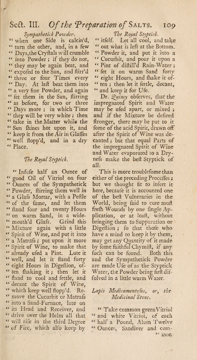 Sympathetick Powder. sc when one Side is calcin’d, *e turn the other, and, in a few ts Days,the Crydals will crumble “ into Powder ; if they do not, *( they may be again beat, and “ expofed to the Sun, and Hirr’d “ three or four Times every “ Day^ At lad: beat them into “ a very fine Powder, and again “ fet them in the Sun, ftirring “ as before, for two or three “ Days more ; in which Time u they will be very white ; then “ take in the Matter while the “ Sun (hines hot upon it, and “ keep it from the Air in Glafles “ well Hopp’d, and in a dry <f Place. Phe Royal Styptick. “ Infufe half an Ounce of “ good Oil of Vitriol on four (t Ounces of the Sympathetick “ Powder, Hirring them well in “ a Glafs Mortar, with a Pedle “ of the fame, and let them “ Hand four and twenty Hours “ on warm Sand, in a wide- u mouth’d Glafs. Grind this “ Mixture again with a little “ Spirit of Wine, and put it into “ a Matrafs; put upon it more “ Spirit of Wine, to make that “ already ufed a Pint. Lute it <c well, and let it Hand forty “ eight Hours in Digedion, 'of- “ ten firaking it; then let it *c Hand to cool and fettle, and “ decant the Spirit of Wine, “ which keep well Hopp’d. Re- move the Cucurbit or Matrafs “ into a Sand-Furnace, lute on “ its Head and Receiver, and “ drive over the Heim all that “ will rife in the third Degree “ cf Fire, which alfo keep by Pbe Royal Styptick. “ itfelf. Let all cool, and take <e out what is left at the Bottom. “ Powder it, and put it into a Cucurbit, and pour it upon a Pint of diHill’d Rain-Water; ic fet it on warm Sand forty e< eight Hours, and Hiake it of- “ ten ; then let it fettle, decant, “ and keep it for Ufe. Dr. Quincy obferves, that the impregnated Spirit and Water may be ufed apart, or mixed j and if the Mixture be defired Hronger, there may be put to it fome of the acid Spirit, drawn off after the Spirit of Wine was de¬ canted ; but that equal Parts of the impregnated Spirit of Wine and Water evaporated to a Dry- nefs make the befi Styptick of all. This is more troublefome than either of the preceding Precedes; but we thought fit to infert it here, becaui'e it is accounted one of the beH Vulneraries in the World, being faid to cure moffc frefh Wounds by one fingle Ap¬ plication, or at lead, without bringing them to Suppuration or DigeHion; fo that thole who have a mind to keep it by them, may get any Quantity of it made by feme faithful Chymift, if any fuch can be found. Both this and the Sympathetick Powder are made Ufe of as the Styptick Water, the Powder being firll dif- folved in a little warm Water. Lapis Mcdicamentofus, or, the Medicinal Stone. “ Take common green Vitriol “ and white Vitriol, of each “ half a Pound, Alum Twelve “ Ounces, Sandiver and com- “ moil