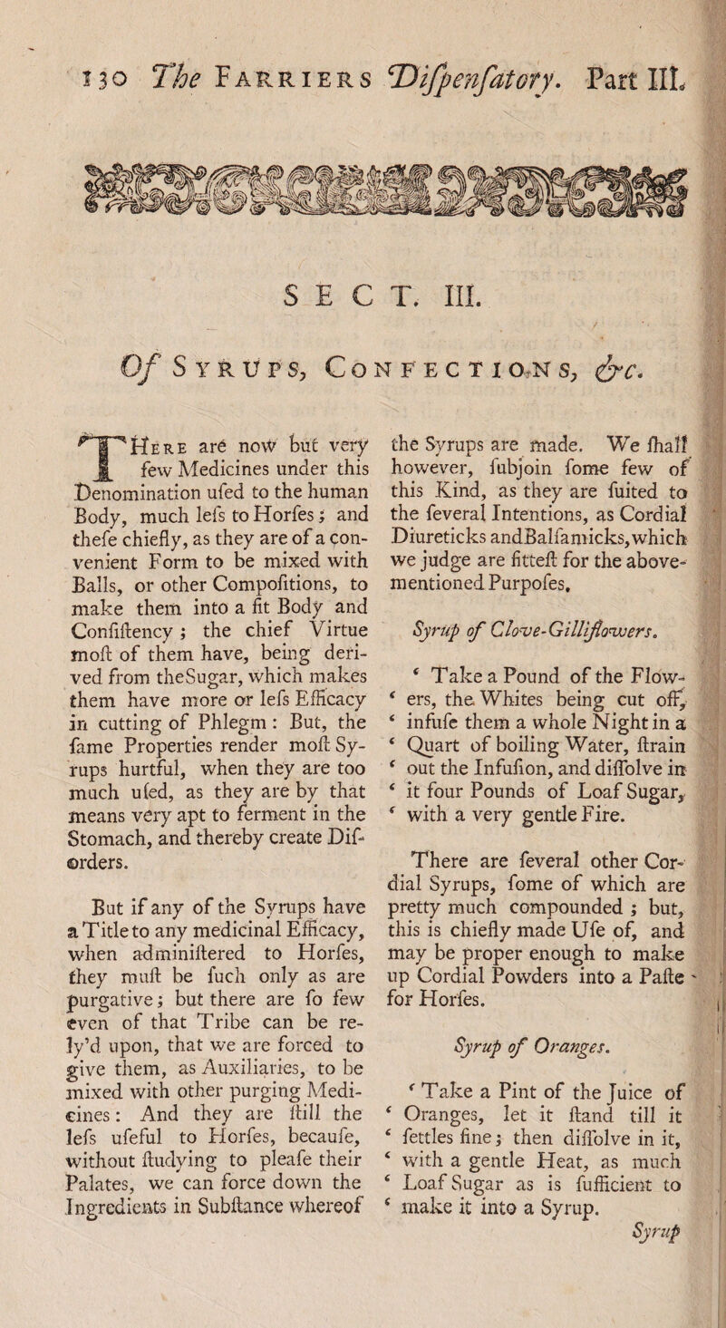 SECT. III. — . f Of Syrups, Confectio?ns, <&c. ^PUere ar6 now but very few Medicines under this Denomination ufed to the human Body, much lefs to Horfes; and thefe chiefly, as they are of a con¬ venient Form to be mixed with Balls, or other Compofitions, to make them into a fit Body and Confiftency; the chief Virtue moft of them have, being deri¬ ved from theSugar, which makes them have more or lefs Efficacy in cutting of Phlegm : But, the fame Properties render moft Sy¬ rups hurtful, when they are too much ufed, as they are by that means very apt to ferment in the Stomach, and thereby create Dis¬ orders. But if any of the Syrups have a Title to any medicinal Efficacy, when a-dminiftered to Horfes, they mull be fuch only as are purgative; but there are fo few even of that Tribe can be re- ly’d upon, that we are forced to give them, as Auxiliaries, to be mixed with other purging Medi- cines: And they are ftill the lefs ufeful to Horfes, becaufe, without ftudying to pleafe their Palates, we can force down the Ingredients in Subftance whereof the Syrups are made. We fhalf however, fubjoin forne few of this Kind, as they are fuited to the feveral Intentions, as Cordial Diureticks andBalfamicks, which we judge are fitted: for the above- mentioned Purpofes, Syrup of Clove-Gillifo'ivers. 4 Take a Pound of the Flow- 4 ers, the Whites being cut off, 4 infufe them a whole Night in a 4 Quart of boiling Water, ftrain 4 out the Infufion, and diffolve in 4 it four Pounds of Loaf Sugar, 4 with a very gentle Fire. There are feveral other Cor¬ dial Syrups, fome of which are pretty much compounded ; but, this is chiefly made Ufe of, and may be proper enough to make up Cordial Powders into a Pafte ' for Horfes. Syrup of Oranges. 4 Take a Pint of the Juice of 4 Oranges, let it ftand till it 4 fettles fine; then diffolve in it, 4 with a gentle Heat, as much 4 Loaf Sugar as is fufficient to 4 make it into a Syrup. Syrup