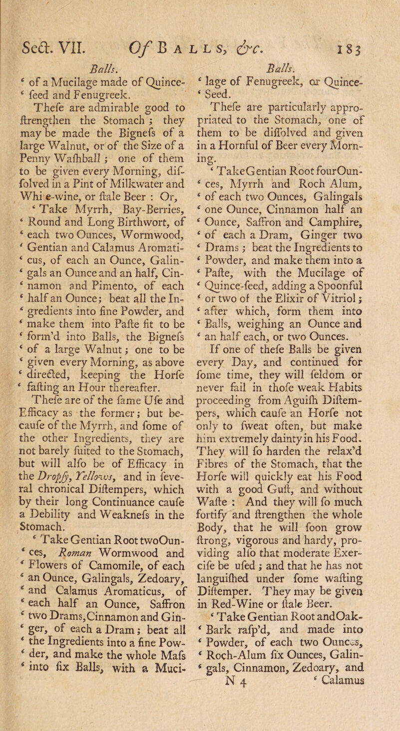 Balls. 4 lage of Fenugreek, ox Quince- 4 Seed. Balls. 4 of a Mucilage made of Quince- 4 feed and Fenugreek. Thefe are admirable good to ftrengthen the Stomach ; they may be made the Bignefs of a large Walnut, or of the Size of a Penny Wafhball ; one of them to be given every Morning, dif- folved in a Pint of Milkwater and Whi e-wine, or hale Beer : Or, ‘ Take Myrrh, Bay-Berries, * Round and Long Birthvvort, of 4 each two Ounces, Wormwood, 4 Gentian and Calamus Aromati- 4 cus, of each an Ounce, Galin- 4 gals an Ounce and an half, Cin- 4 namon and Pimento, of each 4 half an Ounce; beat all the In- 4 gredients into fine Powder, and 4 make them into Pafte fit to be 4 form’d into Balls, the Bignefs 4 of a large Walnut; one to be 4 given every Morning, as above 4 directed, keeping the Horfe 4 falling an Hour thereafter. Thefe are of the fame Ufe and Efficacy as the former; but be- caufe of the Myrrh, and fome of the other Ingredients, they are not barely fuited to the Stomach, but will alfo be of Efficacy in the Dropjy, Tello-MSy and in feve- ral chronical Biftempers, which by their long Continuance caufe a Debility and Weaknefs in the Stomach. 4 Take Gentian Root twoOun- * ces, Roman Wormwood and 4 Flowers of Camomile, of each 4 an Ounce, Galingals, Zedoary, 4 and Calamus Aromaticus, of 4 each half an Ounce, Saffron 4 two Drams,Cinnamon and Gin- 4 ger, of each a Dram; beat all 4 the Ingredients into a fine Pow- 4 der, and make the whole Mafs 4 into fix Balls, with a Muci- Thefe are particularly appro¬ priated to the Stomach, one of them to be diffolved and given in a Hornful of Beer every Morn¬ ing. 4 TakeGentian RootfourOun- 4 ces, Myrrh and Roch Alum, 4 of each two Ounces, Galingals 4 one Ounce, Cinnamon half an 4 Ounce, Saffron and Camphire, 4 of each a Dram, Ginger two 4 Drams; beat the Ingredients to 4 Powder, and make them into a 4 Palle, with the Mucilage of 4 Quince-feed, adding a Spoonful 4 or two of the Elixir of Vitriol; 4 after which, form them into 4 Balls, weighing an Ounce and 4 an half each, or two Ounces. If one of thefe Balls be given every Day, and continued for fome time, they will feldom or never fail in thofe weak Habits proceeding fromAguifh Diftem- pers, which caufe an Horfe not only to fweat often, but make him extremely daintyin his Food. They will fo harden the relax’d Fibres of the Stomach, that the Horfe will quickly eat his Food with a good Gull, and without Wafle : And they will fo much fortify and ftrengthen the whole Body, that he will foon grow ffrong, vigorous and hardy, pro¬ viding alfo that moderate Exer- cife be ufed ; and that he has not languilhed under fome wafting Diftemper. They may be given in Red-Wine or ftale Beer. 4 Take Gentian Root andOak- 4 Bark rafp’d, and made into 4 Powder, of each two Ounces, 4 Roch-Alum fix Ounces, Galin- 4 gals. Cinnamon, Zedoary, and N 4 4 Calamus