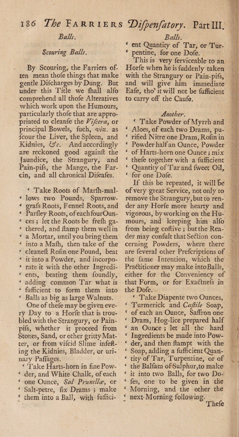 Balls, Scouring Balls. By Scouring, the Farriers of¬ ten mean thofe things that make gentle Difcharges by Dung. But under this Title we Riall alfo comprehend all thofe Alteratives which work upon the Humours, particularly thofe that are appro¬ priated to cleanfe the Vifcera, or principal Bowels, fuch, viz. as fcour the Liver, the Spleen, and Kidnies, &c. And accordingly are reckoned good againff the jaundice, the Strangury, and Pain-pifs, the Mange, the Far¬ cin, and all chronical Difeafes. * Take Roots of Marffi-mal- * lows two Pounds, Sparrow- * grafs Roots, F ennel Roots, and * Parfley Roots, ofeachfburOun- e ces; let the Roots be frelh ga- 6 thered, and Ramp them well in * a Mortar, until you bring them 4 into a Mafh, then take of the * cleaneR RoRn one Pound, beat 16 it into a Powder, and incorpo- * rate it with the other Ingredi- * ents, beating them foundly, 4 adding common Tar what is 4 fufficient to form them into 4 Balls as big as large Walnuts. One of thefe may be given eve¬ ry Day to a Horfe that is trou¬ bled with the Strangury, or Pain- pifs, whether it proceed from Stones, Sand, or other gritty Mat¬ ter, or from vifcid Slime infeR- ing the Kidnies, Bladder, or uri¬ nary Pafffages. 4 Take Harts-horn in line Pow- 4 der, and White Chalk, of each 1 one Ounce, Sal Prunella, or 4 Salt-petre, fix Drams ; make * them into a Ball, with fuffici- Balls. 6 ent Quantity of Tar, or Tur- 4 pen tine, for one Dofe. This is very ferviceable to an Horfe when he is fuddenly taken with the Strangury or Pain-pifs, and will give him immediate Eafe, tho’ it will not be fufficient to carry off the Caufe. Another. 4 Take Powder of Myrrh and 4 Aloes, of each two Drams, pu- 4 rifled Nitre one Dram, RoRn in * Powder half an Ounce, Powder 4 of Harts-horn one Ounce; mix 4 thefe together with a fufficient 4 Quantity of Tar and fweet Oil, 4 for one Dofe. If this be repeated, it will Be of very great Service, not only to remove the Strangury, but to ren¬ der any Horfe more hearty and vigorous, by working on the Hu¬ mours, and keeping him alfo from being coflive ; but the Rea¬ der may confult that SeClion con¬ cerning Powders, where there are feveral other Prefcriptions of the fame Intention, which the Practitioner may make into Balls, either for the Conveniency of that Form, or for Exa&nefs in the Dofe. 4 Take Diapente two Ounces, 4 Turmerick and Cajiile Soap, 4 of each an Ounce, Saffron one 4 Dram, Hog-lice prepared half 4 an Ounce ; let all the hard 4 Ingredients be made into Pow- 4 der, and then Rampt with the 4 Soap, adding a fufficient Quan- 4 tity of Tar, Turpentine, or of 4 the Balfam of*Sulphur,to make 4 it into two Balls, for two Do- 4 fes, one to be given in the 4 Morning, and the other the 4 next- Morning following. Thefe