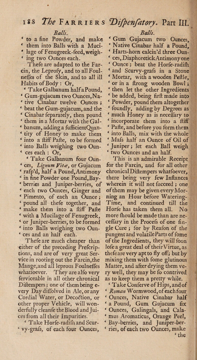 Balls. * to a fine Powder, and make 4 them into Balls with a Muci- * lage of Fenugreek-feed, weigh- f ing two Ounces each. Thefe are adapted to the Far¬ cin, the Leprofy, and to all Foul- neffes of the Skin, and to all ill Habits of Body : Or, * T ake Galbanum half a Pound, * Gum-gujacum two Ounces,Na- 4 tive Cinabar twelve Ounces; 4 beat the Gum-gujacum, and the * Cinabar feparately, then pound 4 them in a Mortar with the Gal- * banum, adding a fufficientQuan- * tity of Honey to make them 4 into a ftifF Pafte, to be formed 4 into Balls weighing two Oun- 4 ces each : Or, * Take Galbanum four Oun- 4 ces. Lignum Vit<£, or Gujacum * rafp’d, half a Pound, Antimony * in fine Powder one Pound, Bay- * berries and Juniper-berries, of 4 each two Ounces, Ginger and 4 Pimento, of each an Ounce; 4 pound all thefe together, and 4 make them into a ftifF Pafte 4 with a Mucilage of Fenugreek, 4 or Juniper-berries, to be formed 4 into Balls weighing two Oun- 4 ces and an half each. Thefe are much cheaper than either of the preceding Prefcrip- tions, and are of very great Ser¬ vice in rooting out the Farcin,the Mange,and all leprous Foulneffes whatioever. They are alfo very ferviceable in all other chronical Diftempers; one of them being e- very Day diffolved in Ale, or any Cordial Water, or Deco&ion, or other proper Vehicle, will won¬ derfully cleanfe the Blood and Jui¬ ces from all their Impurities. 4 Take Horfe-radilh and Scur- 4 vy-grafs, of each four Ounces, Balls. 4 Gum Gujacum two Ounces, 4 Native Cinabar half a Pound, 4 Harts-horn calcin'd three Oun- 4 ces, Diaphoretick Antimony one 4 Ounce i beat the Horfe-radifh 4 and Scurvy-grafs in a Stone 4 Mortar, with a wooden Peftle, 4 or in a ftrong wooden Bowl; 4 then let the other Ingredients 4 be added, being firft made into 4 Powder, pound them altogether 4 foundly, adding by Degrees as 4 much Honey as is neceftary to 4 incorporate them into a ftifF 4 Pafte, and before you form them 4 into Balls, mix with the whole 4 Mals half an Ounce of Oil of 4 Juniper; let each Ball weigh 4 two Ounces and an half. This is an admirable Receipt for the Farcin, and for all other chronical Diftempers whatfoever, there being very few Inftances wherein it will not fucceed ; one of them may be given every Mor¬ ning an Hour before Watering- Time, and continued till the Horfe has taken them all. No more fhould be made than are ne- ceflary in the Procefs of one fin- gle Cure ; for by Reafon of the pungent and volatile Parts of fome of the Ingredients, they will foon lofe a great deal of their Virtue, as thefeare very apt to fly off; but by mixing them with fome glutinous Matter, and after drying them ve¬ ry well, they may be fo contrived as to keep them a pretty while. 4 Take Confer ve of Hips, and of 4 Roman W ormwood, of each four 4 Ounces, Native Cinabar half 4 a Pound, Gum Gujacum fix 4 Ounces, Galingals, and Cala- 4 mus Aromaticus, Orange Peel, 4 Bay-berries, and Juniper-ber- 4 ries, of each two Ounces, make