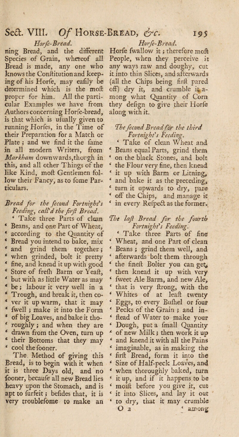 FIorfe-Bread. ning Bread, and the different Species of Grain, whereof all Bread is made, any one who knows the Conftitution and keep¬ ing of his Horfe, may eafily be determined which is the moft proper for him. All the parti¬ cular Examples we have from Authors concerning Elorfe-bread, is that which is ufually given to running Horfes, in the Time of their Preparation for a Match or Plate ; and we find it the fame in all modern Writers, from Markham downwards,though in this, and all other Things of the like Kind, moft Gentlemen fol¬ low their Fancy, as to feme Par¬ ticulars. Bread for the fecond Fortnight's Feeding, call'd the firf Bread. 4 Take three Parts of clean * Beans, and one Part of Wheat* 4 according to the Quantity of * Bread you intend to bake, mix 4 and grind them together.; 4 when grinded, bolt it pretty * fine, and knead it up with good * Store of frefh Barm or Yeaft, 4 but with as little Water as may * be; labour it very well in a ‘ Trough, and break it, then co- * ver it up warm, that it may * fwell ; make it into the Form * of big Loaves, and bake it tho- 4 roughly; and when they are 6 drawn from the Oven, turn up 6 their Bottoms that they may 4 cool the fooner. The Method of giving this Bread, is to begin with it when it is three Days old, and no fooner, becaufe all new Bread lies heavy upon the Stomach, and is apt to furfeit; befides that, it is very troublefome to make an Horfe-Bread. Horfe fwallow it; therefore moft People, when they perceive it any ways raw and. doughy, cut it into thin Slices, and afterwards (all the Chips being firft pared off) dry it, and crumble it. a- mong what Quantity of Com they defign to give their Horfe along with it. The fecond Breadfor the third Fortnight’s Feeding. 4 Take of clean Wheat and * Beans equal Parts, grind them 4 on the black Stones, and bolt 4 the Flour very fine, then knead 4 it up with Barm or Liming** 4 and bake it as the preceding, 4 turn it upwards to dry, pare 4 off the Chips, and manage it 4 in every Refpedt as the former. The laf Bread for the fourth Fortnight's Feeding. 4 Take three Parts of fine 4 Wheat, and one Part of clean 4 Beans; grind them well, and 4 afterwards bolt them through 4 the fineft Bolter you can get^ 4 then knead it up with very 4 fweet Ale Barm., and new Ale, 4 that is very ftrong, with the 4 Whites of at leaft twenty 4 Eggs, to every Bufhel or four 4 Pecks of the Grain ; and in- 4 ftead of Water to make your 4 Dough, put a fmall Quantity 4 of new Milk; then work it up 4 and knead it with all the Pains 4 imaginable, as in making the 4 firft Bread, form it into the 4 Size of Half-peck Loaves, and 4 when thoroughly baked, turn 4 it up, and if it happens to be 4 moift before you give it, cut 4 it into Slices, and lay it out 4 to dry, that it may crumble G z 4 among: