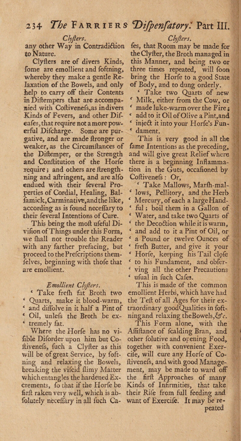 Clyjlers. any other Way in Contraction to Nature. Clyfters are of divers Kinds, feme are emollient and foftning, whereby they make a gentle Re¬ laxation of the Bowels, and only help to carry off their Contents in Diftempers that are accompa¬ nied with Coftivenefs,as in divers Kinds of Fevers, and other Dif- eafes, that require not a more pow¬ erful Difcharge. Some are pur¬ gative, and are made ftronger or weaker, as the Circumftances of the Diftemper, or the Strength and Conftitution of the Horfe require; and others are ftrength- ming and aftringent, and are alfo endued with their feveral Pro¬ perties of Cordial, Healing, Bal- famick, Carmi native, and the like, according as is found neceflary to their feveral Intentions of Cure. This being the moft ufeful Di- vifion of Things under this Form, we lhall not trouble the Reader with any farther prefacing, but proceed to thePrefcriptions them- felves, beginning with thofe that are emollient. Emollient Clyjlers. £ Take frefh fat Broth two £ Quarts, make it blood-warm, £ and diffolve in it half a Pint of £ Oil, unlefs the Broth be ex- £ tremely fat. Where the Horfe has no vi- fible Diforder upon him but Co- ftivenefs, fuch a Clyller as this will be of great Service, by foft¬ ning and relaxing the Bowels, breaking the vifeid ftimy Matter which entangles the hardened Ex¬ crements, fo that if the Horfe be firft raken very well, which is ab- folutely neceflary in all fuch Ca- Clyjlers. fes, that Room may be made for theClyfter, the Broth managed in this Manner, and being two or three times repeated, will foon bring the Horfe to a good State of Body, and to dung orderly. £ Take two Quarts of new ( Milk, either from the Cow, or i made luke-warm over the F ire 5 f add to it Oil of Olive a Pint,and £ injed it into your Horfe’s Fun- £ dament. This is very good in all the fame Intentions as the preceding, and will give great Relief where there is a beginning Inflamma¬ tion in the Guts, occafioned by Coftivenefs: Or, £ Take Mallows, Marfh-mal- 4 lows, Pellitory, and the Herb £ Mercury, of each a large Hand- £ ful; boil them in a Gallon of £ Water, and take two Quarts of £ the Decodion while it is warm, £ and add to it a Pint of Oil, or £ a Pound or twelve Ounces of £ frelh Butter, and give it your £ Horfe, keeping his Tail clofe £ to his Fundament, and obfer- £ ving all the other Precautions £ ufual in fuch Cafes. This is made of the common emollient Herbs, which have had the Teft of all Ages for their ex¬ traordinary goodQualities in foft- ningand relaxing theBowels,&fc. This Form alone, with the Afliftance of fealding Bran, and other folutive and opening Food, together with convenient Exer- cife, will cure any Horfe of Co¬ ftivenefs, and with good Manage¬ ment, may be made to ward off the firft Approaches of many Kinds of Infirmities, that take their Rife from full feeding and want of Exercife. It may be re-