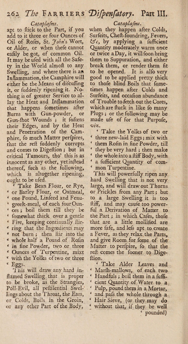Catapiafms. apt to flick to the Part, if you add to it three or four Ounces of Oil of Rofes, St. Johns Wort, or Alder, or when thefe cannot eafily be got, of common Oil. It may be ufed with all the Safe¬ ty in the World almoft to any Swelling, and where there is an Inflammation, the Camphire will either be the Means of difcuffing it, or fuddenly ripening it. No¬ thing is of greater Service to al¬ lay the Heat and Inflammation that happens fometimes after Burns with Gun-powder, or Gun-fhot Wounds $ it foftens their Edges, and by the Heat and Penetration of the Cam¬ phire, fo much Matter perfpires, that the reft fuddenly corrupts and comes to Digeftion ; but in critical Tumours, tho' this is as innocent as any other, yetinftead thereof, fuch as the following, which is altogether ripening, ought to be ufed, 4 Take Bean Flour, or Rye, * or Barley Flour, or Oatmeal, € one Pound, Linfeed and Fenu- 8 greek-meal, of each fourOun- 4 ces $ boil them till they be 4 fomewhat thick over a gentle 4 Fire, keeping continually Air- € ring that the Ingredients may 4 not bum ; then Air into the 4 whole half a Pound of Rolin * in fine Powder, two or three 4 Ounces of Turpentine, mixt 4 with the Yolks of two or three ‘ Egg- 1 iiis will draw any hard in¬ flamed Swelling that is proper to be broke, as the Strangles, Poll-Evil, all peflilential Swel-' lings about the Throat, the Ears, or Colds, Boils in the Groin, or any other Part of the Body, Cataplafms. when they happen after Colds, Surfeits, Cheft-foundring, Fevers, £sY, by applying a fufficient Quantity moderately warm once or twice a Day, it will foon bring them to Suppuration, and either break them, or render them fit to be opened. It is alfo very good to be applied pretty thick to thofe blind Boils that fome¬ times happen after Colds and Surfeits, and occafion abundance of Trouble to fetch out the Cores, which are ftuck in like fo many Plugs; or the following may be made ufe of for that Purpofe, viz. 4 Take the Yoiks of two or 4 three new-laid Eggs; mix with 8 them Rofin in fine Powder, till * they be very hard ; then make * the whole into a fiifFBody, with 4 a fufficient Quantity of com- 4 mon Turpentine. This will powerfully ripen any hard Swelling that is not very large, and will draw out Thorns or Prickles from any Part; but to a large Swelling it is too ftiff, and may caufe too power¬ ful a Derivation of Matter to the Part; in which Cafes, thofe that are a little mollified are more fafe, and lefs apt to create a Fever, as they relax the Parts, and give Room for fome of the Matter to perfpire, fo that the reft comes the fooner to Dige¬ ftion. 4 Take Alder Leaves and 4 Marfli-mallows, of each two 4 Handfuls; boil them in a fuffi- 4 cient Quantity of Water to a 4 Pulp, pound them in a Mortar, 4 and pafs the whole through a 4 Hair Sieve, (or they may do 4 without that, if they be well