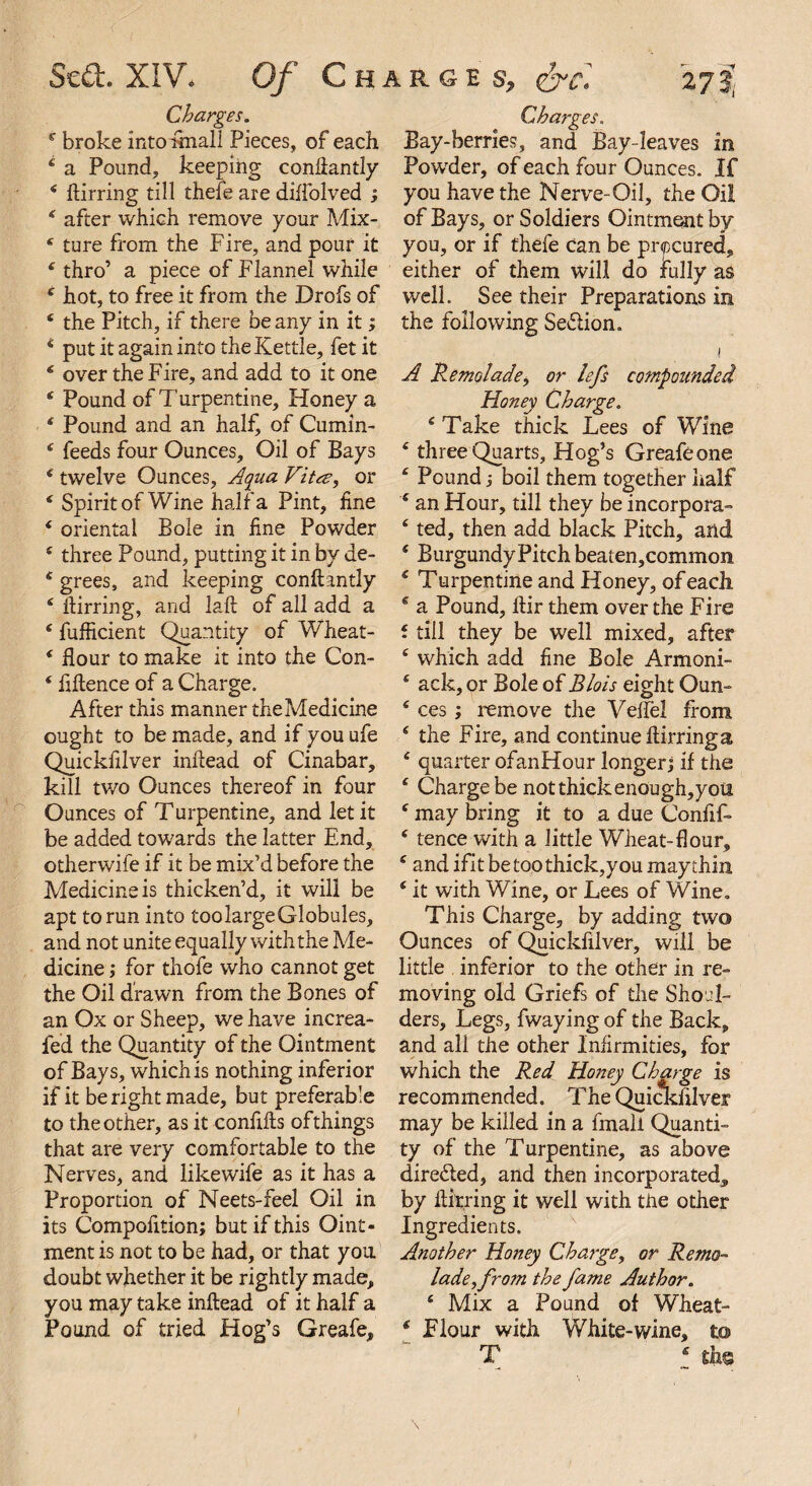 Charges. c broke into fmall Pieces, of each 4 a Pound, keeping conftantly 4 ftirring till thefe are diftolved ; * after which remove your Mix- * ture from the Fire, and pour it 4 thro’ a piece of Flannel while 4 hot, to free it from the Drofs of 4 the Pitch, if there be any in it; 4 put it again into the Kettle, fet it 4 over the Fire, and add to it one 4 Pound of Turpentine, Honey a 4 Pound and an hal£ of Cumin- 4 feeds four Ounces, Oil of Bays 4 twelve Ounces, Aqua Vitee, or 4 Spirit of Wine half a Pint, line 4 oriental Bole in fine Powder 4 three Pound, putting it in by de- 4 grees, and keeping conftantly 4 ftirring, and laft of all add a 4 fufficient Quantity of Wheat- 4 flour to make it into the Con- 4 fiftence of a Charge. After this manner theMedicine ought to be made, and if you ufe Quickfilver inftead of Cinabar, kill two Ounces thereof in four Ounces of Turpentine, and let it be added towards the latter End, otherwife if it be mix’d before the Medicine is thicken’d, it will be apt to run into toolargeGlobules, and not unite equally with the Me¬ dicine ; for thofe who cannot get the Oil drawn from the Bones of an Ox or Sheep, we have increa- fed the Quantity of the Ointment of Bays, which is nothing inferior if it be right made, but preferable to the other, as it confifts ofthings that are very comfortable to the Nerves, and like wife as it has a Proportion of Neets-feel Oil in its Compofition; but if this Oint¬ ment is not to be had, or that you doubt whether it be rightly made, you may take inftead of it half a Pound of tried Hog’s Greafe, Bay-berries, and Bay-leaves in Powder, of each four Ounces. If you have the Nerve-Oil, the Oil of Bays, or Soldiers Ointment by you, or if thefe Can be procured, either of them will do fully as well. See their Preparations in the following Se&ion. i A Remolade, or lefs compounded Honey Charge. 4 Take thick Lees of Wine 4 three Quarts, Hog’s Greafe one 4 Pound j boil them together half 4 an Hour, till they be incorpora- 4 ted, then add black Pitch, and 4 Burgundy Pitch beaten,common 4 Turpentine and Honey, of each. 4 a Pound, ftir them over the Fire f till they be well mixed, after 4 which add fine Bole Armoni- 4 ack, or Bole of Blois eight Oun- 4 ces ; remove the Veffel from 4 the Fire, and continue ftirring a 4 quarter ofanHour longer; if the 4 Charge be not thick enough,yott 4 may bring it to a due Confif- 4 fence with a little Wheat-flour, 4 and ifit be too thick,you may thin 4 it with Wine, or Lees of Wine. This Charge, by adding two Ounces of Quickfilver, will be little inferior to the other in re¬ moving old Griefs of the Shoul¬ ders, Legs, fwaying of the Back, and all the other Infirmities, for which the Red Honey Charge is recommended. The Quickfilver may be killed in a fmall Quanti¬ ty of the Turpentine, as above dire&ed, and then incorporated, by ftirring it well with the other Ingredients. Another Honey Chargey or Remo- ladeyfrom the fame Author. 4 Mix a Pound of Wheat- 4 Flour with White-wine, to T 4 ths