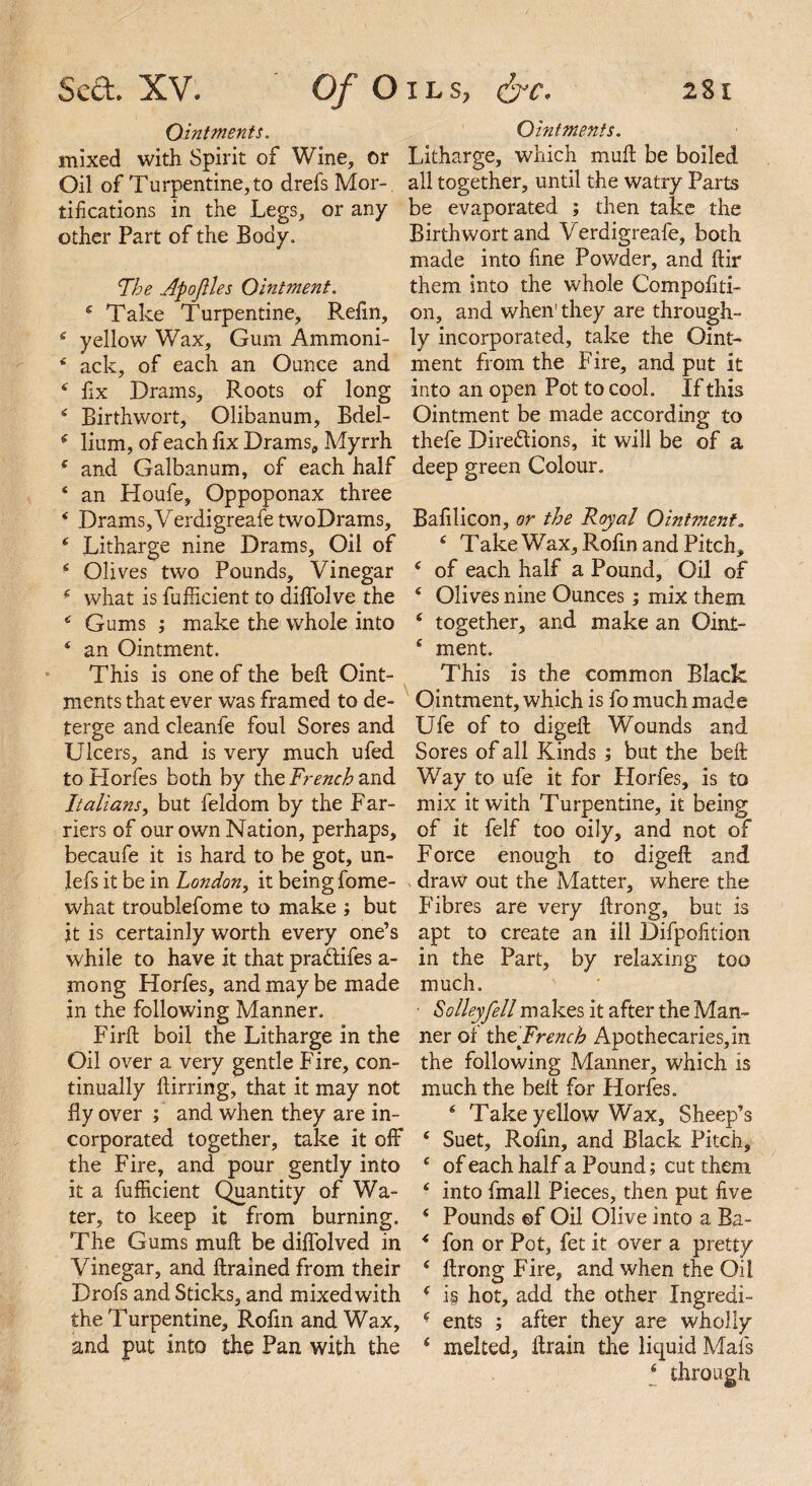 Ointments. mixed with Spirit of Wine, or Oil of Turpentine, to drefs Mor¬ tifications in the Legs, or any other Part of the Body. The Apofles Ointment. 4 Take Turpentine, Refin, 4 yellow Wax, Gum Ammoni- 4 ack, of each an Ounce and 4 fix Drams, Roots of long 4 Birth wort, Olibanum, Bdel- 4 lium, of each fix Drams, Myrrh 4 and Galbanum, of each half 4 an Houfe, Oppoponax three 4 Drams,VerdigreafetwoDrams, 4 Litharge nine Drams, Oil of 4 Olives two Pounds, Vinegar 4 what is fufiicient to difiolve the 4 Gums ; make the whole into 4 an Ointment. This is one of the bell Oint¬ ments that ever was framed to de¬ terge and cleanle foul Sores and Ulcers, and is very much ufed to Horfes both by the French and Italians, but feldom by the Far¬ riers of our own Nation, perhaps, becaufe it is hard to be got, un- lefs it be in London, it being fome- what troublefome to make ; but it is certainly worth every one’s while to have it that pra&ifes a- mong Horfes, and may be made in the following Manner. Firft boil the Litharge in the Oil over a very gentle Fire, con¬ tinually ftirring, that it may not fiy over ; and when they are in¬ corporated together, take it off the Fire, and pour gently into it a fufiicient Quantity of Wa¬ ter, to keep it from burning. The Gums muft be difiolved in Vinegar, and ftrained from their Drofs and Sticks, and mixed with the Turpentine, Rofin and Wax, and put into the Pan with the Ointments. Litharge, which muft be boiled all together, until the watry Parts be evaporated ; then take the Birth wort and Verdigreafe, both made into fine Powder, and ftir them into the whole Compofiti- on, and when’they are through¬ ly incorporated, take the Oint¬ ment from the Fire, and put it into an open Pot to cool. If this Ointment be made according to thefe Directions, it will be of a deep green Colour. Bafilicon, or the Royal Ointment. 4 Take Wax, Rofin and Pitch, 4 of each half a Pound, Oil of 4 Olives nine Ounces; mix them 4 together, and make an Oint- 4 ment. This is the common Black Ointment, which is fo much made Ufe of to digeft Wounds and Sores of all Kinds ; but the belt Way to ufe it for Horfes, is to mix it with Turpentine, it being of it felf too oily, and not of Force enough to digeft and draw out the Matter, where the Fibres are very ftrong, but is apt to create an ill Difpofition in the Part, by relaxing too much. ■ S alley fell makes it after the Man¬ ner of the'French Apothecaries, in the following Manner, which is much the belt for Horfes. 4 Take yellow Wax, Sheep’s 4 Suet, Rofin, and Black Pitch, 4 of each half a Pound; cut them 4 into fmall Pieces, then put five 4 Pounds ©f Oil Olive into a Ba- 4 fon or Pot, fet it over a pretty 4 ftrong Fire, and when the Oil 4 is hot, add the other Ingredi- 4 ents ; after they are wholly 4 melted, ftrain the liquid Mafs 4 through