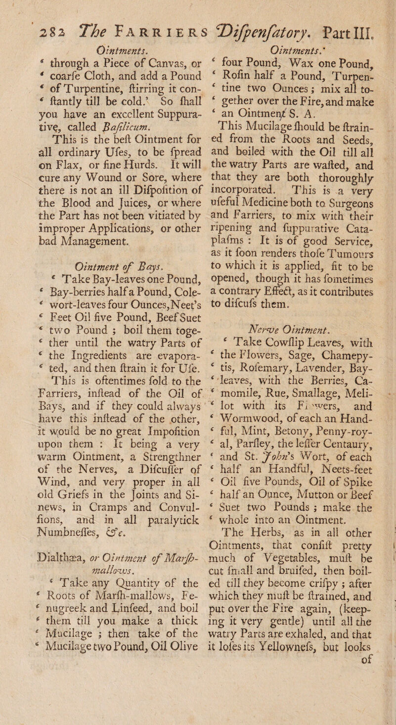 Ointments. 4 through a Piece of Canvas, or 4 coarfe Cloth, and add a Pound * of Turpentine, ftirring it con- 4 ftantly till be cold.1 So fhall you have an excellent Suppura¬ tive, called Bafilicum. This is the bell Ointment for all ordinary Ufes, to be fpread on Flax, or hne Hurds. It will cure any Wound or Sore, where there is not an ill Difpolition of the Blood and Juices, or where the Part has not been vitiated by improper Applications, or other bad Management. Ointment of Bays. € Take Bay-leaves one Pound, 4 Bay-berries half a Pound, Cole- 4 wort-leaves four Ounces,Neet’s 4 Feet Oil live Pound, Beef Suet f two Pound ; boil them toge- 4 ther until the watry Parts of 4 the Ingredients are evapora- 4 ted, and then ftrain it for Ufe. This is oftentimes fold to the Farriers, inftead of the Oil of Bays, and if they could always have this inftead of the other, it wpmld be no great Impolition upon them : It being a very warm Ointment, a Strengthner of the Nerves, a Difcuffer of Wind, and very proper in all old Griefs in the Joints and Si¬ news, in Cramps and Convul- fions, and in all paralytick Numbneftes, &c. Dialthaea, or Ointment of M.arjb- mall&ws. 4 Take any Quantity of the 4 Roots of Marlh-mallows, Fe- 4 nugreek and Rinfeed, and boil 4 them till you make a thick 4 Mucilage ; then take of the 4 Mucilage two Pound, Oil Olive Ointments.* 4 four Pound, Wax one Pound, 4 Rolin half a Pound, Turpen- ( tine two Ounces; mix all to- 4 gether over the Fire, and make 4 an Ointment s. A. This Mucilage Ihould be drain¬ ed from the Roots and Seeds, and boiled with the Oil till all the watry Parts are wafted, and that they are both thoroughly incorporated. This is a very ufeful Medicine both to Surgeons and Farriers, to mix with their ripening and fuppurative Cata- plafms : It is of good Service, as it foon renders thofe Tumours to which it is applied, lit to be opened, though it has fometimes a contrary Effed, as it contributes to difeufs them. Nerve Ointment. 4 Take Cowllip Leaves, with 4 the Flowers, Sage, Chamepy- 4 tis, Rolemary, Lavender, Bay- 4 leaves, with the Berries, Ca- 4 momile. Rue, Smallage, Meli- 4 lot with its Li vers, and 4 Wormwood, of each an Hand- 4 ful, Mint, Betony, Penny-roy- 4 al, ParHey, the lefter Centaury, ‘ and St, John's Wort, of each 4 half an Handful, Neets-feet 4 Oil five Pounds, Oil of Spike 4 half an Ounce, Mutton or Beef * Suet two Pounds ; make the 4 whole into an Ointment. The Herbs, as in all other Ointments, that confift pretty much of Vegetables, mult be cut Imall and bruifed, then boil¬ ed till they become crifpy ; after which they mu ft be ftrained, and put over the Lire again, (keep¬ ing it very gentle) until all the watry Parts are exhaled, and that it lofesits Yellownefs, but looks of