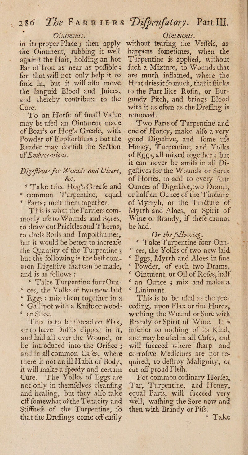 Ointments. in its proper Place ; then apply the Ointment, rubbing it well againft the Hair, holding an hot Bar of Iron as near as poflible; for that will not only help it to fink in, but it will alfo move the languid Blood and Juices, and thereby contribute to the Cure. To an Horfe of fmall Value may be ufed an Ointment made of Boar’s or Hog’s Greafe, with Powder of Euphorbium ; but the Reader may confult the Section of Embrocations. Eigejli'ves for Wounds and Ulcers, &c. 4 Take tried Hog’s Greafe and * common Turpentine, equal ‘ Parts; melt them together. This is what the Farriers com¬ monly ufe to Wounds and Sores, to draw out Prickles and Thorns, to drefs Boils and Impofthumes, but it would be better to increafe the Quantity of the Turpentine ; but the following is the bell com¬ mon Digefiive that can be made, and is as follows: 4 Take Turpentine four Oun- * ces, the Yolks of two new-laid * Eggs; mix them together in a ‘ Gallipot with a Knife or wood- * en Slice. This is to be fpread on Flax, or to have Jofiils dipped in it, and laid all ever the Wound, or be introduced into the Orifice ; and in all common Cafes, where there is not an ill Habit of Body, it will make a fpeedy and certain Cure. The Yolks of Eggs are not only in themfelves cleanfmg and healing, but they alfo take off fomewhat of the Tenacity and StifFnefs of the Turpentine, fo that the Dreffings come off eafily Ointments. without tearing the Veffels, as happens fometimes, when the Turpentine is applied, without fuch a Mixture, to Wounds that are much inflamed, where the Heat dries it fo much, that it flicks to the Part like Rofin, or Bur¬ gundy Pitch, and brings Blood with it as often as the Drefling is removed. Two Parts of Turpentine and one of Honey, make alfo a very good Digeftive, and fome ufe Honey, Turpentine, and Yolks of Eggs, all mixed together ; but it can never be amifs in all Di- geftives for the Wounds or Sores of Horfes, to add to every four Ounces of Digefiive,two Drams, or half an Ounce of the T indture ofMyrryh, or the Tindture of Myrrh and Aloes, or Spirit of Wine or Brandy, if thefe cannot be had. Or the following. c Take Turpentine four Qun- c ces, the Yolks of two new-laid ‘ Eggs, Myrrh and Aloes in fine f Powder, of each two Drams, i Ointment, or Oil of Rofes, half c an Ounce ; mix and make a c Liniment. This is to be ufed as the pre¬ ceding, upon Flax or fine Hurds, walhing the Wound or Sore with Brandy or Spirit of Wine. It is inferior to nothing of its Kind, and may be ufed in ail Cafes, and will fucceed where fharp and corrofive Medicines are not re¬ quired, to deftroy Malignity, or cut off proud Flelh. For common ordinary Horfes, Tar, Turpentine, and Honey, equal Parts, will fucceed very well, walhing the Sore now and then with Brandy or Pifs. * Take