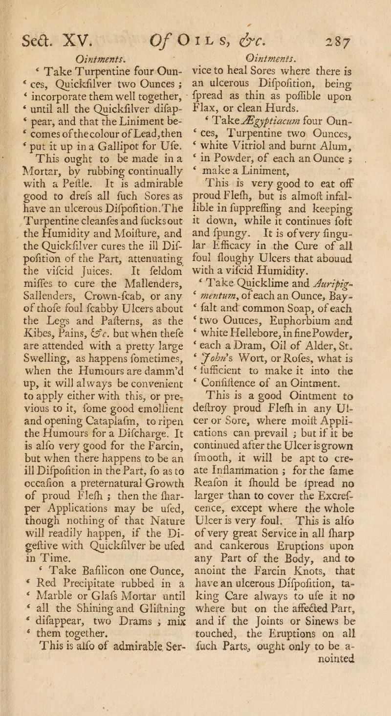 Ointments. 4 Take Turpentine four Oun- * ces, Quickfilver two Ounces ; 4 incorporate them well together, 4 until all the Quickfilver difap- 4 pear, and that the Liniment be- 4 comes of thecolour of Lead,then 4 put it up in a Gallipot for Ufe. This ought to be made in a Mortar, by rubbing continually with a Pedle. It is admirable good to drefs all fuch Sores as have an ulcerous Difpofition. The Turpentine cleanfes and fucks out the Humidity and Moilture, and the Quickfilver cures the ill Dif- pofition of the Part, attenuating the vifcid Juices. It feldom miffes to cure the Mallenders, Sallenders, Crown-fcab, or any of thofe foul fcabby Ulcers about the Legs and Paderns, as the Kibes, Pains, &c. but when thefe are attended with a pretty large Swelling, as happens fometimes, when the Humours are damm’d up, it will always be convenient to apply either with this, or pre¬ vious to it, fome good emollient and opening Cataplafm, to ripen the Humours for a Difcharge. It is alfo very good for the Farcin, but when there happens to be an ill Difpofition in the Part, fo as to cccafion a preternatural Growth of proud Flefh ; then the fhar- per Applications may be ufed, though nothing of that Nature will readily happen, if the Di- gedive with Quickfilver be ufed in Time. 4 Take Bafilicon one Ounce, 4 Red Precipitate rubbed in a 4 Marble or Glafs Mortar until 4 all the Shining and Glidning 4 difappear, two Drams i mix 4 them together. This is alio of admirable Ser- Ointments. vice to heal Sores where there is an ulcerous Difpofition, being fpread as thin as poffible upon Flax, or clean Hurds. 4 rY JEgyptiacum four Oun- 4 ces. Turpentine two Ounces, 4 white Vitriol and burnt Alum, 4 in Powder, of each an Ounce ? 4 make a Liniment, This is very good to eat off proud Flelh, but is almod infal¬ lible in fuppreffing and keeping it down, while it continues foft and fpungy. It is of very lingu¬ lar Efficacy in the Cure of all foul doughy Ulcers that abound with a vifcid Humidity. 4 Take Quicklime and Airipig- 4 mentum, of each an Ounce, Bay- 4 fait and common Soap, of each 4 two Ouuces, Euphorbium and 4 white Hellebore, in fine Powder, 4 each a Dram, Oil of Alder, St. 4 John's Wort, orRofes, what is 4 lufficient to make it into the 4 Confidence of an Ointment. This is a good Ointment to deilroy proud Flelh in any Ul¬ cer or Sore, where moil! Appli¬ cations can prevail ; but if it be continued after the Ulcer is grown fmooth, it will be apt to cre¬ ate Inflammation ; for the fame Reafon it fhould be ipread no larger than to cover the Excref- cence, except where the whole Ulcer is very foul. This is alfo of very great Service in all lharp and cankerous Eruptions upon any Part of the Body, and to anoint the Farcin Knots, that have an ulcerous Difpofition, ta¬ king Care always to ufe it no where but on the affedted Part, and if the Joints or Sinews be touched, the Eruptions on all fuch Parts, ought only to be a- nointed