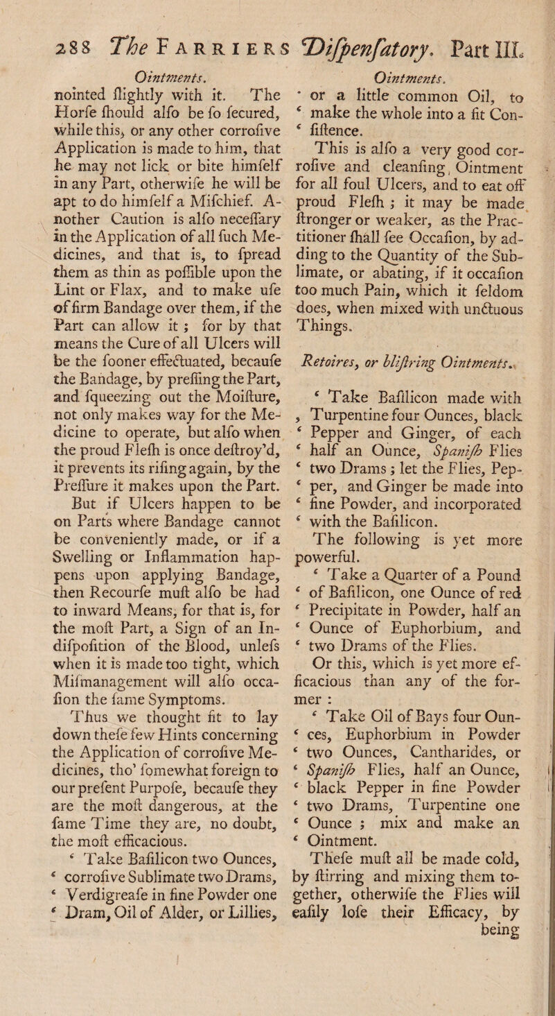 Ointments. nointed flightly with it. The Horfe fhould alfo be fo fecured, while this> or any other corrofive Application is made to him, that he may not lick or bite himfelf in any Part, otherwife he will be apt to do himfelf a Mifchief. A- nother Caution is alfo necelfary in the Application of all fuch Me¬ dicines, and that is, to fpread them as thin as poffible upon the Lint or Flax, and to make ufe of firm Bandage over them, if the Part can allow it ; for by that means the Cure of all Ulcers will be the fooner efFedluated, becaufe the Bandage, by prefiing the Part, and fqueezing out the Moiflure, not only makes way for the Me¬ dicine to operate, but alfo when the proud Flefh is once defir oy’d, it prevents its rifing again, by the Preflure it makes upon the Part. But if Ulcers happen to be on Parts where Bandage cannot be conveniently made, or if a Swelling or Inflammation hap¬ pens upon applying Bandage, then Recourfe mull alfo be had to inward Means, for that is, for the molt Part, a Sign of an In- difpofition of the Blood, unlefs when it is made too tight, which Milmanagement will alfo occa- lion the fame Symptoms. Thus we thought fit to lay down thefe few Hints concerning the Application of corrofive Me¬ dicines, tho’ fomewhat foreign to ourprefent Purpofe, becaufe they are the moil dangerous, at the fame Time they are, no doubt, the moil efficacious. 4 Take Bafilicon two Ounces, 4 corrofive Sublimate two Drams, 4 Verdigreafe in fine Powder one 4 Dram, Oil of Alder, or Lillies, <Difpenfatory. Part IIL Ointments. or a little common Oil, to 4 make the whole into a fit Con- 4 fifience. This is alfo a very good cor¬ rofive and cleanfing, Ointment for all foul Ulcers, and to eat off proud Flefh ; it may be made flronger or weaker, as the Prac¬ titioner fhall fee Occafion, by ad¬ ding to the Quantity of the Sub¬ limate, or abating, if it occafion too much Pain, which it feldom does, when mixed with undluous Things. Retoires, or blijiring Ointments. 4 Take Bafilicon made with , Turpentine four Ounces, black 4 Pepper and Ginger, of each 4 half an Ounce, Spanijh Flies 4 two Drams; let the Flies, Pep- 4 per, and Ginger be made into 4 fine Powder, and incorporated 4 with the Bafilicon. The following is yet more powerful. 4 Take a Quarter of a Pound 4 of Bafilicon, one Ounce of red 4 Precipitate in Powder, half an 4 Ounce of Euphorbium, and 4 two Drams of the Flies. Or this, which is yet more ef¬ ficacious than any of the for¬ mer : 4 Take Oil of Bays four Oun- 4 ces, Euphorbium in Powder 4 two Ounces, Cantharides, or 4 Spanijh Flies, half an Ounce, 4 black Pepper in fine Powder 4 two Drams, Turpentine one 4 Ounce ; mix and make an 4 Ointment. Thefe mull all be made cold, by ftirring and mixing them to¬ gether, otherwife the Flies will eafily lofe their Efficacy, by being