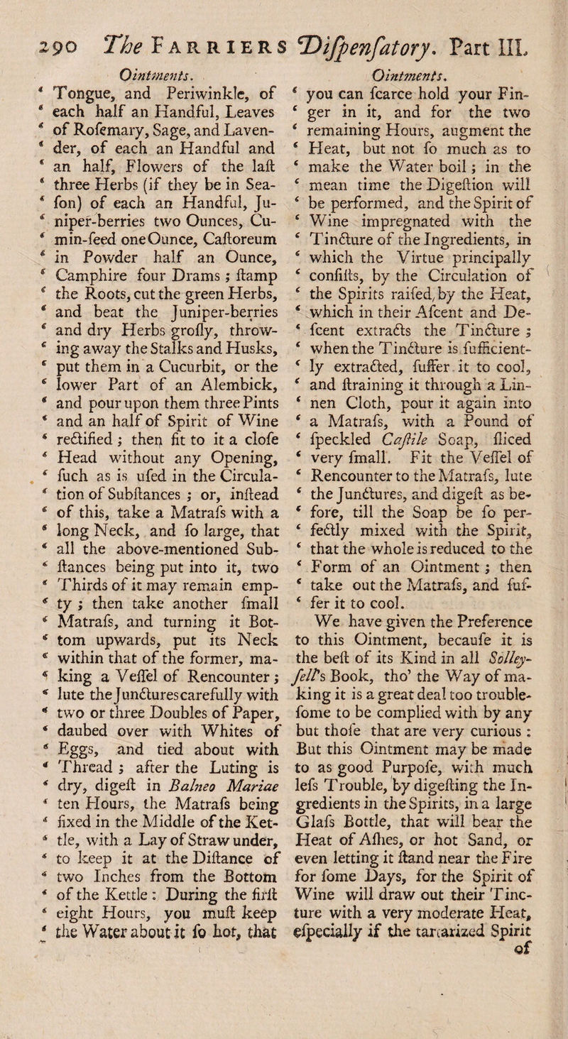 Ointments. * Tongue, and Periwinkle, of * each half an Handful, Leaves * of Rofemary, Sage, and Laven- ® der, of each an Handful and * an half. Flowers of the laft * three Herbs (if they be in Sea- * fon) of each an Handful, Ju- 4 niper-berries two Ounces, Cu- f min-feed one Ounce, Calloreum 4 in Powder half an Ounce, * Camphire four Drams; damp * the Roots, cut the green Herbs, 4 and beat the Juniper-berries 4 and dry Herbs grolly, throw- c ing away the Stalks and Husks, 4 put them in a Cucurbit, or the 4 lower Part of an Alembick, * and pour upon them three Pints * and an half of Spirit of Wine * redified; then fit to it a clofe * Head without any Opening, 4 fuch as is. ufed in the Circula- * tion of Subfiances ,* or, inftead * of this, take a Matrafs with a * long Neck, and fo large, that 4 all the above-mentioned Sub- 4 dances being put into it, two * Thirds of it may remain emp- * ty ; then take another fmall 4 Matrafs, and turning it Bot- 4 tom upwards, put its Neck * within that of the former, ma- 4 king a Veffel of Rencounter; 4 lute the Junctures carefully with * two or three Doubles of Paper, * daubed over with Whites of * Eggs, and tied about with 4 Thread ; after the Luting is * dry, diged in Balnea Mariae 4 ten Flours, the Matrafs being * fixed in the Middle of the Ket- 4 tie, with a Lay of Straw under, 4 to keep it at the Didance of 4 two Inches from the Bottom 4 of the Kettle : During the firlt 4 eight Hours, you mult keep 4 the Water about it fo hot, that Ointments. 4 you can fcarce hold your Fin- 4 ger in it, and for the two 4 remaining Hours, augment the 4 Heat, but not fo much as to 4 make the Water boil; in the 4 mean time the Digeftion will 4 be performed, and the Spirit of 4 Wine impregnated with the 4 Tindure of the Ingredients, in 4 which the Virtue principally 4 confilts, by the Circulation of 4 the Spirits railed, by the Heat, 4 which in their Afcent and De- 4 fcent extrads the Tindure ; 4 when the Tindure is fufficient- 4 ly extraded, differ it to cool, 4 and draining it through a Lin- 4 nen Cloth, pour it again into 4 a Matrafs, with a Pound of 4 fpeckled CaJHle Soap, fliced 4 very fmall. Fit the Velfel of 4 Rencounter to the Matrafs, lute 4 the Jundures, and diged as be* 4 fore, till the Soap be fo per- 4 fedly mixed with the Spirit, 4 that the whole is reduced to the 4 Form of an Ointment; then 4 take out the Matrafs, and fufi- 4 fer it to cool. We have given the Preference to this Ointment, becaufe it is the bed of its Kind in all Solley- fell's Book, tho’ the Way of ma¬ king it is a great deal too trouble* fome to be complied with by any but thole that are very curious: But this Ointment may be made to as good Purpofe, with much lefs Trouble, by digeding the In¬ gredients in the Spirits, in a large Glafs Bottle, that will beat the Heat of Allies, or hot Sand, or even letting it Hand near the Fire for fome Days, for the Spirit of Wine will draw out their Tinc¬ ture with a very moderate Pleat, gfpeciaily if the tartarized Spirit