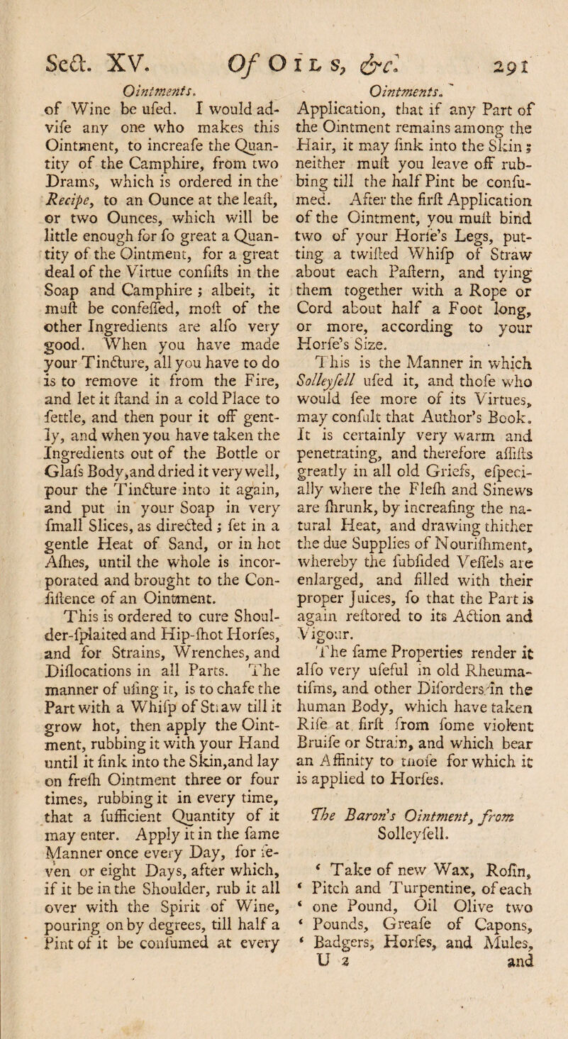 Ointments. of Wine be ufed. I would ad- vife any one who makes this Ointment, to increafe the Quan¬ tity of the Camphire, from two Drams, which is ordered in the Recipe, to an Ounce at the lead, or two Ounces, which will be little enough for fo great a Quan¬ tity of the Ointment, for a great deal of the Virtue confids in the Soap and Camphire ; albeit, it mud be confeffed, mod of the other Ingredients are alfo very good. When you have made your Tindture, all you have to do is to remove it from the Fire, and let it dand in a cold Place to fettle, and then pour it off gent¬ ly, and when you have taken the Ingredients out of the Bottle or Glafs Body,and dried it very well, pour the Tindlure into it again, and put in your Soap in very fmall Slices, as directed ; fet in a gentle Heat of Sand, or in hot Allies, until the whole is incor¬ porated and brought to the Con¬ fidence of an Ointment. This is ordered to cure Shoul¬ der-fplai ted and Hip-fhot Horfes, and for Strains, Wrenches, and Didocations in all Parts. The manner of uiing it, is to chafe the Part with a Whifp of St; aw till it grow hot, then apply the Oint¬ ment, rubbing it with your Hand until it fmk into the Sldn,and lay on frefh Ointment three or four times, rubbing it in every time, that a fufficient Quantity of it may enter. Apply it in the fame Manner once every Day, for fe- ven or eight Days, after which, if it be in the Shoulder, rub it all over with the Spirit of Wine, pouring on by degrees, till half a Pint of it be confumed at every Ointments„ ' Application, that if any Part of the Ointment remains among the Hair, it may fmk into the Skin; neither mud you leave off rub¬ bing till the half Pint be confu¬ med. After the fird Application of the Ointment, you mud bind two of your Horie’s Legs, put¬ ting a twided Whifp of Straw about each Padern, and tying them together with a Rope or Cord about half a Foot long, or more, according to your Horfe’s Size. T his is the Manner in which Solleyfell ufed it, and thofe who would fee more of its Virtues, may confult that Author’s Book* It is certainly very warm and penetrating, and therefore affifts greatly in all old Griefs, efpec.i- ally where the Fleffi and Sinews are ihrunk, by increadng the na¬ tural Heat, and drawing thither the due Supplies of Nourifhment, whereby the fubfided Vedels are enlarged, and filled with their proper J uices, fo that the Part is again redored to its Action and Vigour. The fame Properties render it alfo very ufeful in old Rheuma- tifms, and other Diforders/In the human Body, which have taken Rife at. fird from fome violent Bruife or Strain, and which bear an Affinity to tiiofe for which it is applied to Horfes. 1'he Baron's Ointment, from Solleyfell. * Take of new Wax, Rodn, ‘ Pitch and Turpentine, of each ‘ one Pound, Oil Olive two * Pounds, Greafe of Capons, ‘ Badgers, Horfes, and Mules, U a and