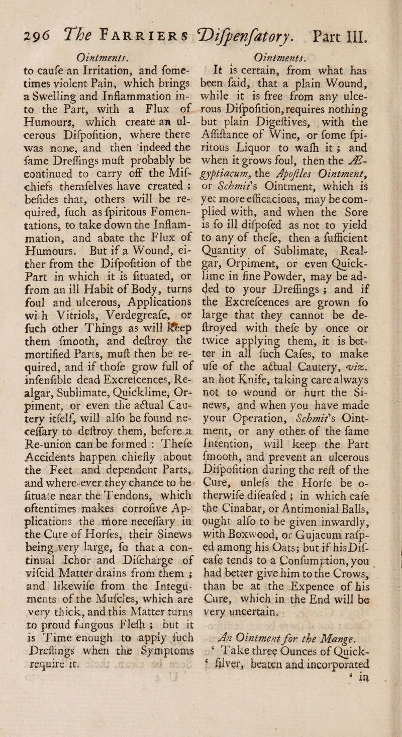 Ointments. to caufe an Irritation, and fome- times violent Pain, which brings a Swelling and Inflammation in¬ to the Part, with a Flux of Humours, which create an ul¬ cerous Difpofition, where there was none, and then indeed the fame Dreflings malt probably be continued to carry off the Mif- chiefs themfelves have created ; befides that, others will be re¬ quired, fuch asfpiritous Fomen¬ tations, to take down the Inflam¬ mation, and abate the Flux of Humours. But if a Wound, ei¬ ther from the Difpofition of the Part in which it is fituated, or from an ill Habit of Body, turns foul and ulcerous. Applications whh Vitriols, Verdegreafe, or fuch other Things as will K&amp;ep them fmooth, and deflroy the mortified Parts, mull then be re¬ quired, and if thofe grow full of infenfible dead Excreicences, Re¬ algar, Sublimate, Quicklime, Or- piment, or even the a6lual Cau¬ tery i-tfelf, will alfo be found ne- ceflary to deflroy them, before Re-union can be formed : Thefe Accidents happen chiefly about the Feet and dependent Parts, and where-ever they chance to be fituate near the Tendons, which oftentimes makes corrofive Ap¬ plications the more neceflary in the Cure of Horfes, their Sinews being very large, fo that a con¬ tinual Ichor and Difcharge of vifcid Matter drains from them ; and likewife from the Integu¬ ments of the Mufcles, which are very thick, and this Matter turns to proud fungous Flefii ; but it is Time enough to apply fuch Dreflings when the Symptoms require it. Ointments. It is certain, from what has been faid, that a plain Wound, while it is free from any ulce¬ rous Difpofition,requires nothing but plain Digeftives, with the Afliftance of Wine, or fome fpi- ritous Liquor to wafli it ; and when it grows foul, then the JE- gyptiacum, the Apojiles Ointment, or Schmit's Ointment, which is yet more efficacious, may be com¬ plied with, and when the Sore is fo ill difpofed as not to yield to any of thefe, then a fufficient Quantity of Sublimate, Real¬ gar, Orpiment, or even Quick¬ lime in fine Powder, may be ad¬ ded to your Dreflings ; and if the Excrefcences are grown fo large that they cannot be de- flroyed with thefe by once or twice applying them, it is bet¬ ter in all fuch Cafes, to make ufe of the a&amp;ual Cautery, viz. an hot Knife, taking care always not to wound or hurt the Si¬ news, and when you have made your Operation, Scbrniis Oint¬ ment, or any other, of the fame Intention, will keep the Part fmooth, and prevent an ulcerous Difpofition during the reft of the Cure, unlefs the Horfe be o- therwife difeafed ; in which cafe the Cinabar, or Antimonial Balls, ought alfo to be given inwardly, with Boxwood, or Gujacum rafp- ed among his Oats; but if hisDif- eale tends to a Confumption, you had better give him to the Crows, than be at the Expence of his Cure, which in the End will be very uncertain. An Ointment for the Mange. 4 lakethreeOunces ofQuick- 4 fllver, beaten and incorporated 4 in