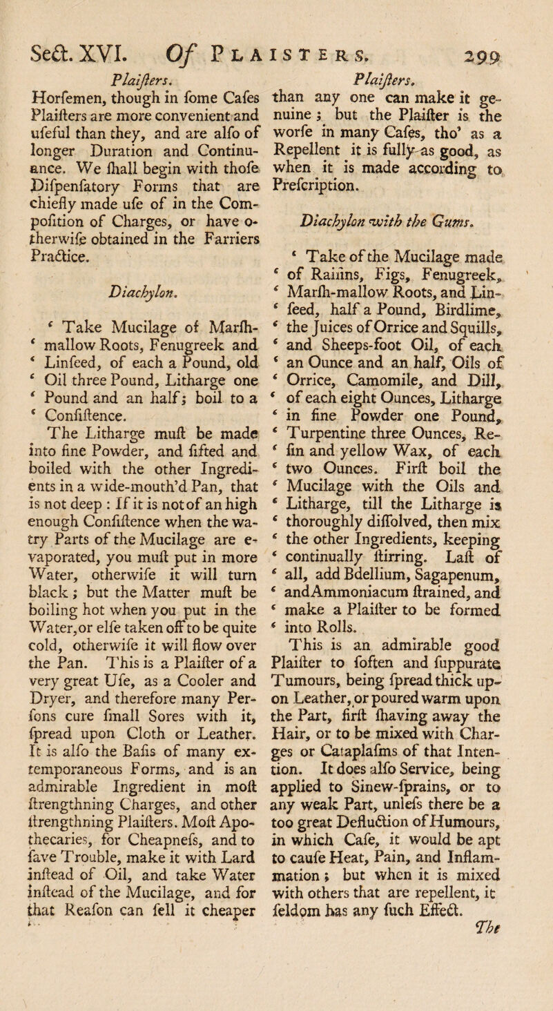 Plaijlers. Horfemen, though in fome Cafes Plaifters are more convenient and ufeful than they, and are alfo of longer Duration and Continu¬ ance. We lhall begin with thofe Difpenfatcry Forms that are chiefly made ufe of in the Com- pofltion of Charges, or have o- therwife obtained in the Farriers Pra&ice. Diachylon. i Take Mucilage of Marfli- * mallow Roots, Fenugreek and ‘ Lin feed, of each a round, old c Oil three Pound, Litharge one * Pound and an half; boil to a * Confiftence. The Litharge mull be made into fine Powder, and flfted and boiled with the other Ingredi¬ ents in a wide-mouth’d Pan, that is not deep : If it is not of an high enough Confluence when the wa- try Parts of the Mucilage are e- vaporated, you mull put in more Water, otherwife it will turn black; but the Matter muft be boiling hot when you put in the Water,or elfe taken off to be quite cold, otherwife it will flow over the Pan. This is a Plaifler of a very great Ufe, as a Cooler and Dryer, and therefore many Per- fons cure fmall Sores with it, fpread upon Cloth or Leather. It is alfo the Bafls of many ex¬ temporaneous Forms, and is an admirable Ingredient in molt flrengthning Charges, and other llrengthning Plaiflers. Molt Apo¬ thecaries, for Cheapnefs, and to fave Trouble, make it with Lard inflead of Oil, and take Water inftead of the Mucilage, and for that Reafon can fell it cheaper Plaifters. than any one can make it ge¬ nuine ; but the PJaifter is the worfe in many Cafes, tho’ as a Repellent it is fully as good, as when it is made according to Prefcription. Diachylon with the Gums. ‘ Take of the Mucilage made c of Raiflns, Figs, Fenugreek, 4 Marih-mallow Roots, and Lin- s feed, half a Pound, Birdlime, e the Juices of Orrice and Squills, ‘ and Sheeps-foot Oil, of each * an Ounce and an half. Oils of * Orrice, Camomile, and Dill, ‘ of each eight Ounces, Litharge ‘ in fine Powder one Pound, £ T urpentine three Ounces, Re- £ fin and yellow Wax, of each 6 two Ounces. FirA boil the f Mucilage with the Oils and 6 Litharge, till the Litharge is e thoroughly diflolved, then mix £ the other Ingredients, keeping * continually flirring. Laft of £ all, add Bdellium, Sagapenum, 6 andAmmoniacum drained, and ‘ make a Plaiiter to be formed ( into Rolls. This is an admirable good Plaifler to foften and fuppurate Tumours, being fpread thick up¬ on Leather, or poured warm upon the Part, firfl fhaving away the Hair, or to be mixed with Char¬ ges or Cataplafms of that Inten¬ tion. It does alfo Service, being applied to Sinew-lprains, or to any weak Part, unlefs there be a too great Deflu&ion of Humours, in which Cafe, it would be apt to caufe Heat, Pain, and Inflam¬ mation ; but when it is mixed with others that are repellent, it feldpm has any fuch Effect Dht