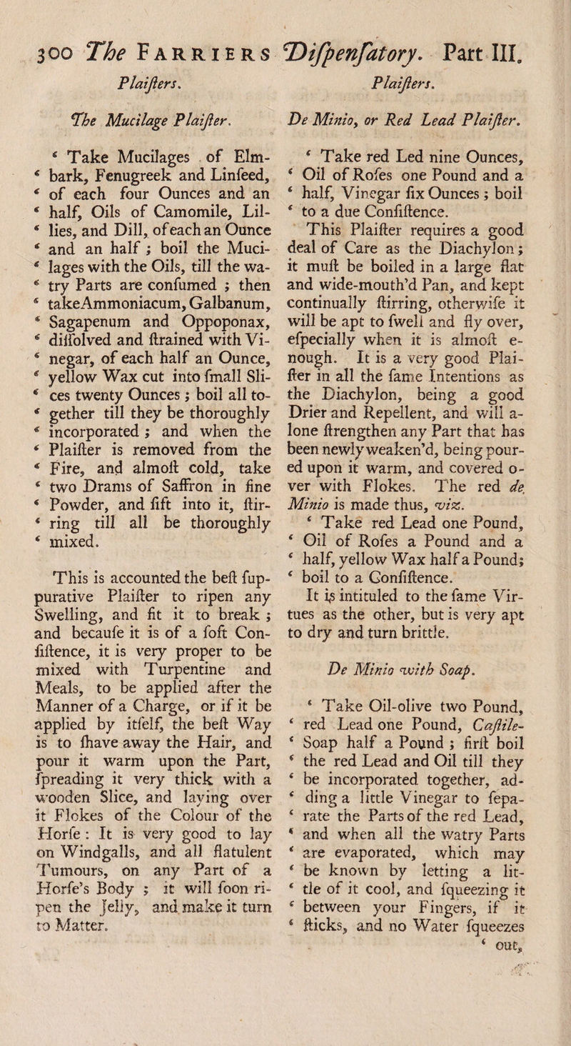 Plaijlers. 'The Mucilage Plaijler. 4 Take Mucilages of Elm- 6 bark. Fenugreek and Linfeed, 4 of each four Ounces and an 4 half. Oils of Camomile, Lil- * lies, and Dill, of each an Ounce 4 and an half ; boil the Muci- 4 lages with the Oils, till the wa- 4 try Parts are confumed ; then 4 takeAmmoniacum, Galbanum, * Sagapenum and Oppoponax, 4 dilfolved and drained with Vi- 4 negar, of each half an Ounce, 4 yellow Wax cut into fmall Sli- 4 ces twenty Ounces; boil all to- 4 gether till they be thoroughly 4 incorporated ; and when the 4 Plailter is removed from the 4 Fire, and almofl cold, take 4 two Drams of Salfron in fine 4 Powder, and lift into it, dir- 4 ring till all be thoroughly 4 mixed. This is accounted the bed fup- purative Plaider to ripen any Swelling, and fit it to break ; and becaufe it is of a foft Con¬ fidence, it is very proper to be mixed with Turpentine and Meals, to be applied after the Manner of a Charge, or if it be applied by itfelfj the bed Way is to lhave aw ay the Hair, and pour it warm upon the Part, fpreading it very thick with a wooden Slice, and laying over it Flokes of the Colour of the Horfe : It is very good to lay on Wind galls, and all flatulent Tumours, on any Part of a Horfe’s Body ; it will foon ri¬ pen the Jelly9 and make it turn to Matter. Plaijlers. De Minio, or Red Lead Plaijler. 4 Take red Led nine Ounces, 4 Oil of Rofes one Pound and a 4 half. Vinegar fix Ounces ; boil 4 to a due Confidence. This Plaider requires a good deal of Care as the Diachylon; it mud be boiled in a large flat and wide-mouth’d Pan, and kept continually dirring, otherwife it will be apt to fweli and fly over, efpecially when it is almod e- nough. It is a very good Plai¬ der in all the fame Intentions as the Diachylon, being a good Drier and Repellent, and will a- lone flrengthen any Part that has been newly weaken’d, being pour¬ ed upon it warm, and covered o- ver with Flokes. The red de. Minio is made thus, viz. 4 Take red Lead one Pound, 4 Oil of Rofes a Pound and a 4 half, yellow Wax half a Pound; 4 boil to a Confidence. It i,s intituled to the fame Vir¬ tues as the other, but is very apt to dry and turn brittle. De Minio with Soap. 4 Take Oil-olive two Pound, 4 red Lead one Pound, Cajlile- 4 Soap half a Pound ; firil boil 4 the red Lead and Oil till they 4 be incorporated together, ad- 4 ding a little Vinegar to fepa- 4 rate the Parts of the red Lead, 4 and when all the watry Parts 4 are evaporated, which may 4 be known by letting a lit- 4 tie of it cool, and fqueezing it 4 between your Fingers, if it 4 dicks, and no Water fqueezes 4 out.