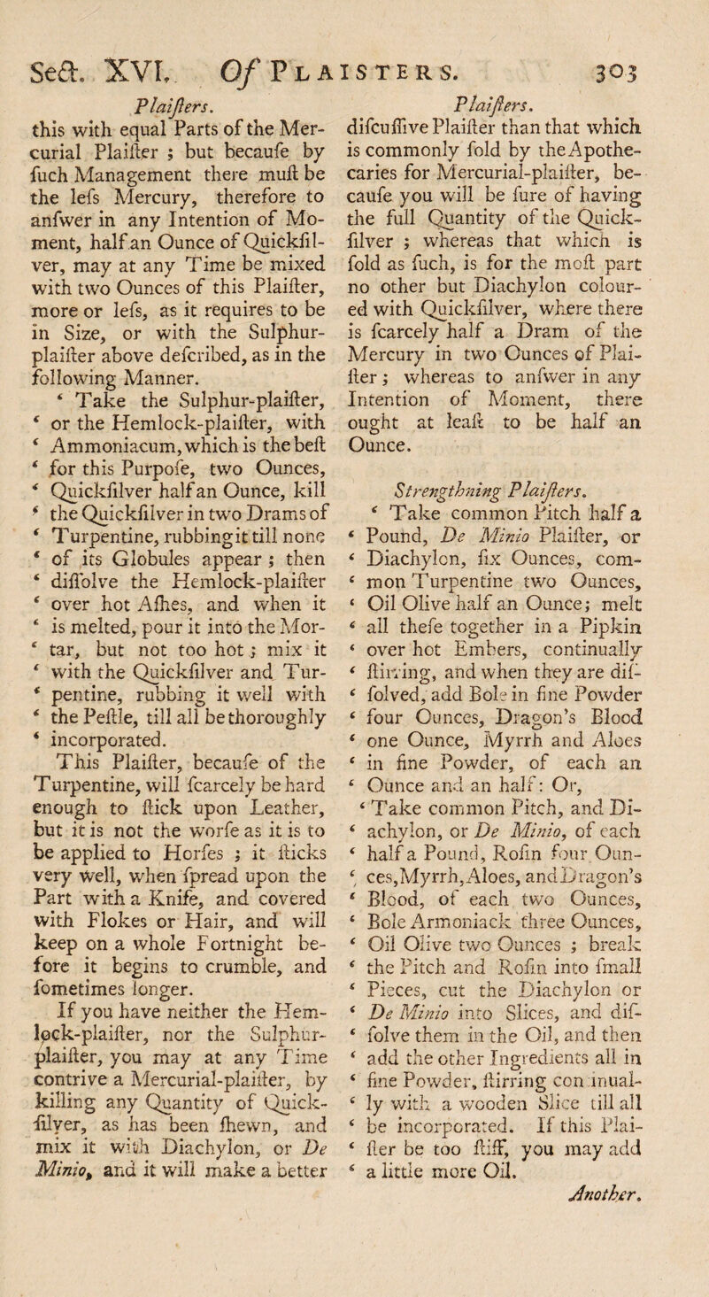 Piaijiers. this with equal Parts of the Mer¬ curial Plaifter ; but becaufe by fuch Management there muft be the lefs Mercury, therefore to anfwer in any Intention of Mo¬ ment, half an Ounce of Quickfil- ver, may at any Time be mixed with two Ounces of this Plaifter, more or lefs, as it requires to be in Size, or with the Sulphur- plaifter above defcribed, as in the following Manner. ‘ Take the Sulphur-plaifter, 4 or the Hemlock-plaifter, with 4 Ammoniacum, which is thebeft 4 for this Purpofe, two Ounces, 4 Quickfilver half an Ounce, kill f the Quickfilver in two Drams of 4 Turpentine, rubbingit till none * of its Globules appear ; then 4 diflolve the Hemlock-plaifter * over hot Allies, and when it * is melted, pour it into the Mor- 4 tar, but not too hot; mix it 4 with the Quickfilver and Tur- * pentine, rubbing it well with 4 the Peftle, till all be thoroughly * incorporated. This Plaifter, becaufe of the Turpentine, will fcarcely be hard enough to ftick upon Leather, but it is not the worfe as it is to be applied to Horfes ; it fticks very well, when fpread upon the Part with a Knife, and covered with Flokes or Hair, and will keep on a whole Fortnight be¬ fore it begins to crumble, and fometimes longer. If you have neither the Hem- lpck-plaifter, nor the Sulphur- plaifter, you may at any Time contrive a Mercurial-plaifter, by killing any Quantity of Quick- filyer, as has been fhewn, and mix it with Diachylon, or De Minio% and it will make a better Plaifters. difculfive Plaifter than that which is commonly fold by the Apothe¬ caries for Mercurial-plaifter, be¬ caufe you will be lure of having the full Quantity of the Quick¬ filver ; whereas that which is fold as fuch, is for the moft part no other but Diachylon colour¬ ed with Quickfilver, where there is fcarcely half a Dram of the Mercury in two Ounces of Plai¬ fter ; whereas to anfwer in any Intention of Moment, there ought at leaft to be half an Ounce. <Strengthening Plaifters. * Take common Pitch half a 4 Pound, De Minio Plaifter, or 4 Diachylon, fix Ounces, com- 4 mon Turpentine two Ounces, ‘ Oil Olive half an Ounce; melt 4 all thefe together in a Pipkin ‘ over hot Embers, continually 4 Birring, and when they are dif- 4 folved, add Bole in fine Powder 4 four Ounces, Dragon’s Blood 4 one Ounce, Myrrh and Aloes 4 in fine Powder, of each an 4 Ounce and an half: Or, 4 Take common Pitch, and Di- 4 achyion, or De Minio, of each 4 half a Pound, Rofin four Oun- 4 ces,Myrrh,Aloes, andDragon’s 4 Blood, of each two Ounces, 4 Bole Armoniack three Ounces, 4 Oil Olive two Ounces ; break 4 the Pitch and Rofin into fmall 4 Pieces, cut the Diachylon or 4 De Minio into Slices, and dif- 4 folve them in the Oil, and then 4 add the other Ingredients all in 4 fine Powder, ftirring con inual- 4 ly with a wooden Slice till all 4 be incorporated. If this Plai- 4 fter be too ftiff, you may add 4 a little more Oil. Another.