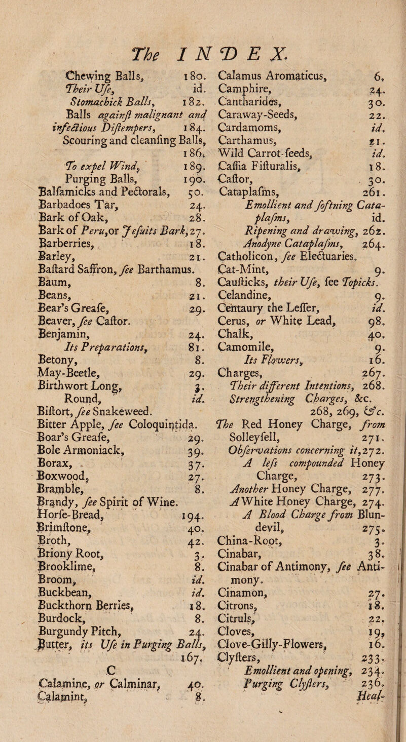 Che\ying Balls, Iheir XJfe, Stomacbick Balls, Balls againfi malignant and infectious Difempers, 184. Scouring and cleanling Balls, 186; 7o expel Windy 189. Purging Balls, 190. Balfamicks and Pectorals, 50. Barbadoes Tar, 24. Bark of Oak, 28. Bark of Peru,ox f efits Bark,27. Barberries, 18. Barley, 21. Ballard Saffron, yfo Barthamus. Baum, 8. Beans, 21. Bear’s Greafe, 29. Beaver, fee Callor. Benjamin, 24. Its Preparations, 81. Betony, 8. May-Beetle, 29. Birth wort Long, 3. Round, id. Billort, fee Snakeweed. Bitter Apple, fee Coloquiptida. Boar’s Greafe, 29. Bole Armoniack, 39. Borax, . 37. Boxwood, 27. Bramble, 8. Brandy, fee Spirit of Wine. Horfe-Bread, 194. Brimllone, 40. Broth, 42. Briony Root, 3. Brooklime, 8. Broom, id. Buckbean, id. Buckthorn Berries, 18. Burdock, 8. Burgundy Pitch, 24. gutter, its XJfe in Purging Balls, 167. C Calamine, or Calminar, 40. Calamint, 8. Calamus Aromaticus, 6, Camphire, 24. Cantharides, 3 o. Caraway-Seeds, 22. Cardamoms, id. Carthamus, 11. Wild Carrot-feeds, id. Caflia Filluralis, 18. Callor, 30. Cataplafms, 261. Emollient and foftning Cata¬ plafms , id. Ripening and drawing, 262. Anodyne Cataplafms, 264. Catholicon, fee Ele&uaries. Cat-Mint, 9. Caullicks, their XJfe, fee Topicks. Celandine, 9. Centaury the Leffer, id. Cerus, or White Lead, 98. Chalk, 40. Camomile, 9. Its flowers, 16. Charges, 267. 7heir different Intentions, 268. Strengthening Charges, See. 268, 269, &c. 7he Red Honey Charge, from Solleyfell, 271. Obf novations concerning it, 27 2. A lefs compounded Honey Charge, 273. Another Honey Charge, 277. A White Honey Charge, 274. A Blood Charge from Blun- devil, 275* China-Root, 3. Cinabar, 3 8. Cinabar of Antimony, fee Anti¬ mony. Cinamon, 27. Citrons, 18. Citruls, 22. Cloves, 19, Ciove-Gilly-Flowers, i6a Clylters, 233. Emollient and opening, 234. Purging Clyfers, 236. Heal- The INDEX. 180. id. 182.