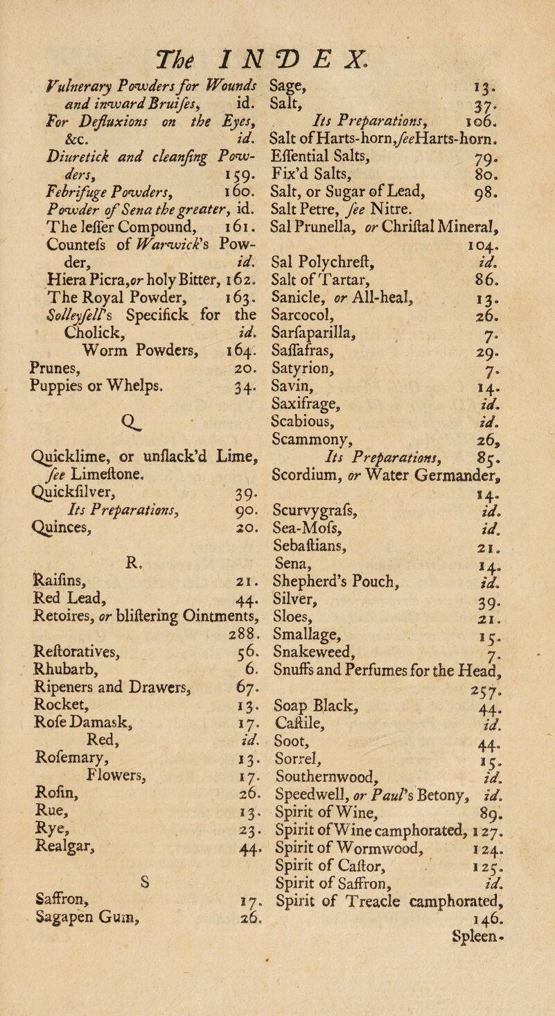 Vulnerary Powders for Wounds Sage, 13, and inwardBruifes, id. Salt, 37. For Defluxions on the Eyes, Its Preparations, 106. &c. id. Salt of Harts-horn ^Harts-Iiorn. Diuretick and cleanflng Pow- EfTential Salts, jq, ders, 159. Fix’d Salts, 8o* Febrifuge Powders, 160. Salt, or Sugar of Lead, 98. Powder of Sena the greater, id. SaltPetre, fee Nitre. The lelfer Compound, 161. Sal Prunella, or Chriftal Mineral, Countefs of Warwick's Pow- 104. der, id. Sal Polychreft, id. HieraPicra, or holy Bitter, 162. Salt of Tartar, 86, The Royal Powder, 163. Sanicle, or All-heal, 13. SolleyfeUs Specifick for the Sarcocol, 26. Cholick, id. Sarfaparilla, y. Worm Powders, 164. Saflafras, 29. Prunes, 20. Satyrion, 7. Puppies or Whelps, 34. Savin, 14. Saxifrage, id. Q. Scabious, id, Scammony, 263 Quicklime, or unflack’d Lime, Its Preparations, 85 „ fee Limeftone. Scordium, or Water Germander,, Quickfilver, 39. 14. Its Preparations, 90. Scurvygrafs, id* Quinces, 20. Sea-Mofs, id. Sebaftians, 21. R. Sena, 14, feaifins, 21. Shepherd’s Pouch, id. Red Lead, 44. Silver, Retoires, or bliflering Ointments, Sloes, 21, 288. Smallage, 14. Reftoratives, 56. Snakeweed, y. Rhubarb, 6. Snuffs and Perfumes for the Head, Ripeners and Drawers, 67. 25y. Rocket, 13. Soap Black, 44, Rofe Damask, 17. Caflile, id. Red, id. Soot, 44, Rofemary, 13. Sorrel, 15, Flowers, 17. Southernwood, id. Rohn, 260 Speedwell, or Paul's Betony, id. Rue, 13. Spirit of Wine, 89. Rye» 23. Spirit of Wine camphorated, 127. Realgar, 44, Spirit of Wormwood, 124. Spirit of Callor, 125,, S Spirit of Saffron, id. Saffron, 17. Spirit of Treacle camphorated, Sagap'en Gum, 26. 146. Spleen-