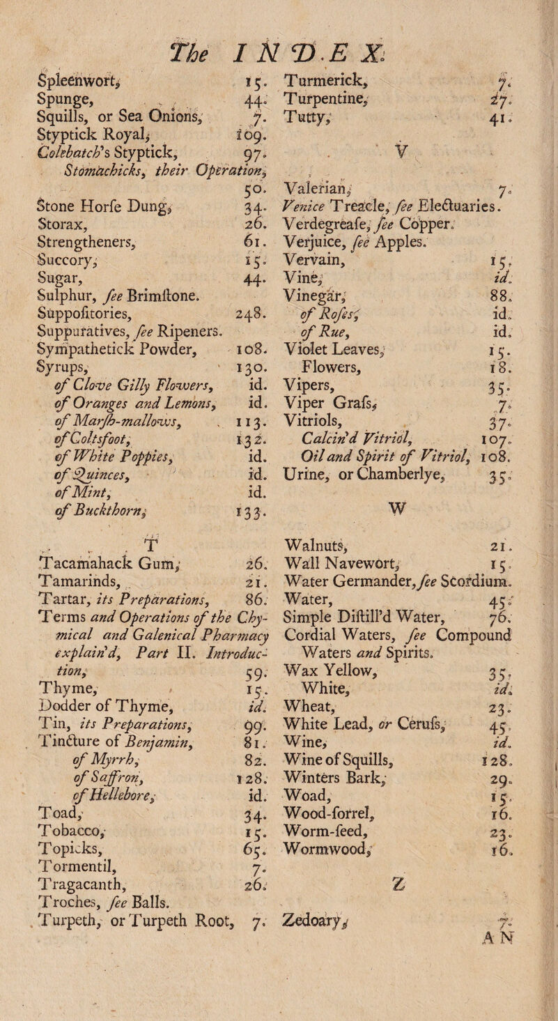 i Spieenwortj 1 15. Turmerick, cn 7* Spunge, . . ; . 44. Turpentine, if Squills, or Sea Onions, 7. Tutty, 41. Styptick Royal^ I09. Cokbatcld s Styptick, 97. v Stom'achicks, their Operation, co. Valerian, 7- Stone Horfe Dung* 34. Venice Treade, fee Ele&uaries. Storax, 26. Verdegreafe, fee Copper. Strengthened, 61. Verjuice, fee Apples. Succory, 15. Vervain, Sugar, 44. Vine, id. Sulphur, fee Brimltone. Vinegar, 88. Stippofitories, 248. of Rofes7 id. Suppuratives, fee Ripeners. of Rue, id: Sympathetick Powder, 108. Violet Leaves, 15 * Syrups, 130. Flowers, 18. of Clove Gilly Flowers, id. Vipers, 35 of Oranges and Lemons, id. Viper Grafs* „7*‘ of Marfh-mallows. 113. Vitriols, 37 of Coltsfoot, 132. Calcin'd Vitriol, 107. of White Poppies, id. Oil and Spirit of Vitriol, 108. of Quinces, id. Urine, or Chamberlye, 3 5 of Mint, id. of Buckthorn, 133. W TP Walnuts, 21. Tacamahack Gum; 26. Wall NavewOrt, IC Tamarinds, 21. Water Germander,Scordium. Tartar, its Preparations, 86. Water, 45' Terms and Operations of the Chy- Simple DiftilPd Water, 76. mical and Galenical Pharmacy Cordial Waters, fee Compound explain!d, Part II. Introduc- Waters and Spirits. tion. S9. Wax Yellow, 35? Thyme, 15. White, id* Dodder of Thyme, id. Wheat, 23. Tin, its Preparations, 99. White Lead, or Cerufs, 45 Tincture of Benjamin, 81. Wine, id.. of Myrrh, 82. Wine of Squills, 128. of Saffron, 128. Winters Bark, 29“ of Hellebore, id. Woad, 15 Toady 34. Wood-forrel, r6. Tobacco, 13. Worm-feed, 23 . Topicks, 65. Wormwood, 16. T ormentil. 7* Tragacanth, 26: Z Troches, fee Balls. Turpeth, orTurpeth Root, 7; Zedohryy /* / ° A N