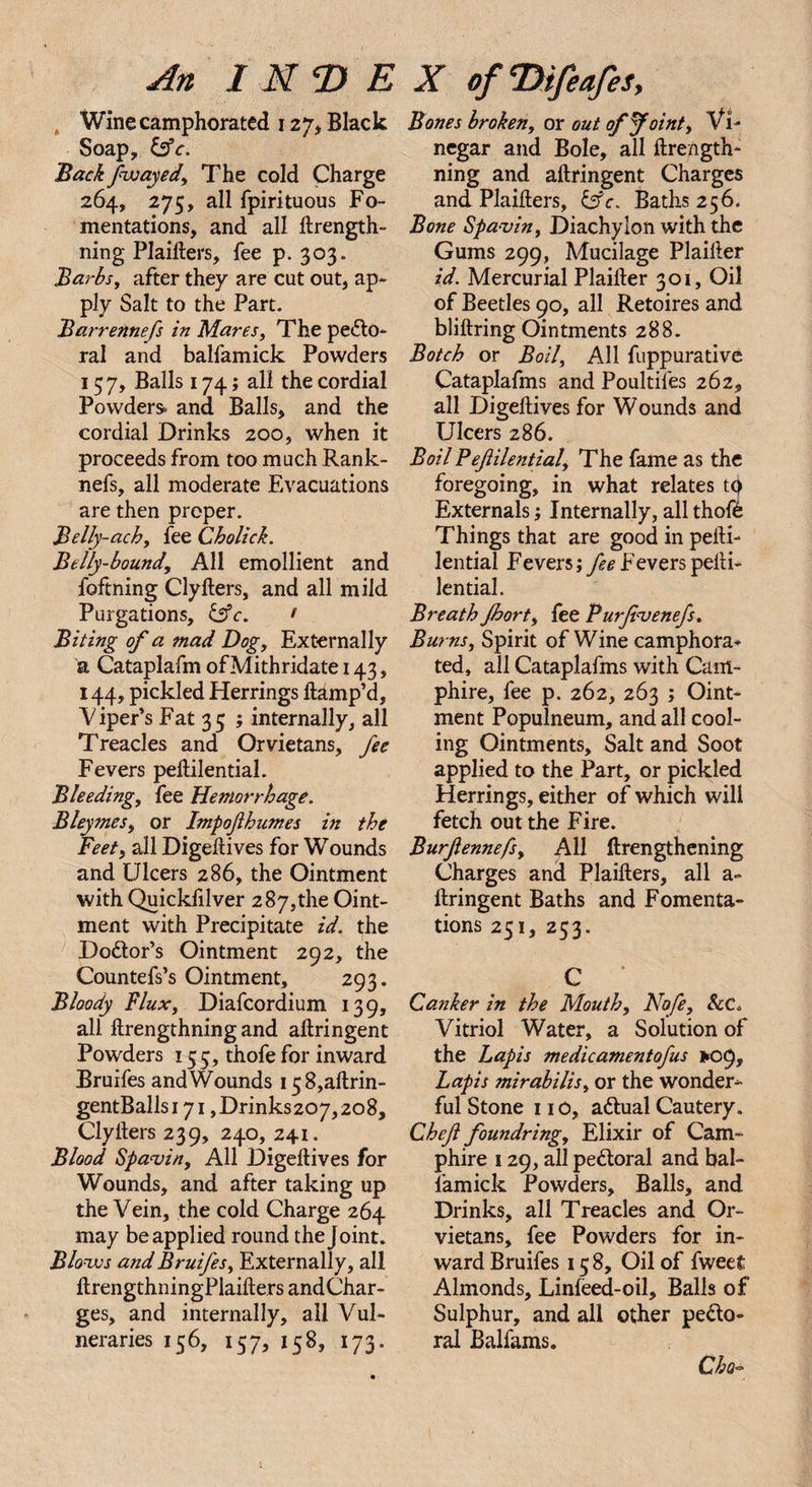 , Wine camphorated 127, Black Soap, tsfc. Backfwayed, The cold Charge 264, 275, all fpirituous Fo¬ mentations, and all ftrength- ning Plaifters, fee p. 303. Barbs, after they are cut out, ap¬ ply Salt to the Part. Barrennefs in Mares, The pecto¬ ral and balfamick Powders 157, Balls 174; all the cordial Powders, and Balls, and the cordial Drinks 200, when it proceeds from too much Rank- nefs, all moderate Evacuations are then proper. Belly-achy fee Cholick. Belly-bound, All emollient and foftning ClyIters, and all mild Purgations, Csfc. • Biting of a mad Dog, Externally a Cataplafm ofMithridate 143, 144, pickled Herrings ftamp’d, 'Viper’s Fat 35 ; internally, all Treacles and Orvietans, fee Fevers peltilential. Bleeding, fee Hemorrhage. Bleymes, or Impofhumes in the Feet, all Digeftives for Wounds and Ulcers 286, the Ointment with Quickfilver 287,the Oint¬ ment with Precipitate id. the Doctor’s Ointment 292, the Countefs’s Ointment, 293. Bloody Flux, Diafcordium 139, all llrengthning and aftringent Powders 153, thofe for inward Bruifes and Wounds i58,aftrin- gentBallsi7i ,Drinks207,2o8, Clylters 239, 240, 241. Blood Spavin, All Digeftives for Wounds, and after taking up the Vein, the cold Charge 264 may be applied round the Joint. Blows and Bruifes, Externally, all ftrengthningPlaifters andChar- ges, and internally, all Vul- neraries 156, 157, 158, 173. Bones broken, or out of faint. Vi¬ negar and Bole, all ftrength- ning and aftringent Charges and Plaifters, Baths 256. Bone Spavin, Diachylon with the Gums 299, Mucilage Plaifter id. Mercurial Plaifter 301, Oil of Beetles 90, all Retoires and bliftring Ointments 288. Botch or Boil, All fuppurative Cataplafms and Poultifes 262, all Digeftives for Wounds and Ulcers 286. Boil Pefilential, The fame as the foregoing, in what relates tp Externals; Internally, all thofC Things that are good in pefti- lential Fevers; fee Fevers pefti- lential. Breath Jhort, fee Purfvenefs. Burns, Spirit of Wine camphora¬ ted, all Cataplafms with Cam- phire, fee p. 262, 263 ; Oint¬ ment Populneum, and all cool¬ ing Ointments, Salt and Soot applied to the Part, or pickled Herrings, either of which will fetch out the Fire. Burftennefs, All ftrengthening Charges and Plaifters, all a- ftringent Baths and Fomenta¬ tions 251, 253. C Canker in the Mouth, No/e, &amp;C. Vitriol Water, a Solution of the Lapis medicamentofus 1*09, Lapis mirabilis, or the wonder¬ ful Stone 11 o, aCtual Cautery. Chef foundring. Elixir of Cam- phire 129, all peCtoral and bal¬ famick Powders, Balls, and Drinks, all Treacles and Or¬ vietans, fee Powders for in¬ ward Bruifes 15 8, Oil of fweet Almonds, Linfeed-oil, Balls of Sulphur, and all other peCto¬ ral Balfams. Cho-