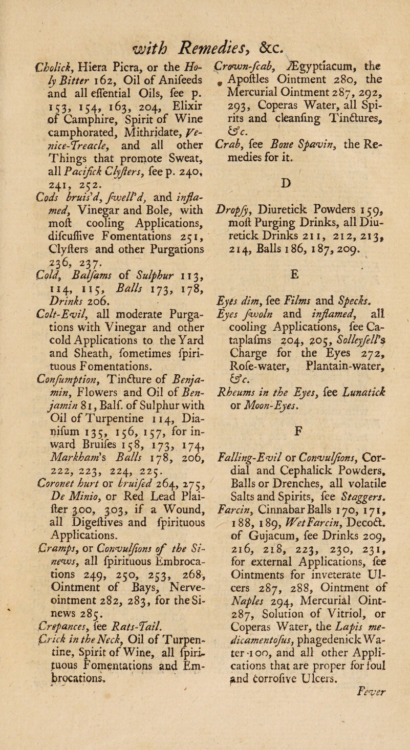 Cholick, Hiera Picra, or the H0- ly Bitter 162, Oil of Anifeeds and all eflential Oils, fee p. 153, 154, 163, 204, Elixir of Camphire, Spirit of Wine camphorated, Mithridate, ye- nice-Freacle, and all other Things that promote Sweat, all Pacifick Clyflers, fee p. 240, 241, 252. Cods bruis'd, fwell'd, and infla¬ med, Vinegar and Bole, with moll cooling Applications, difcuflive Fomentations 251, Clyfters and other Purgations x 3 6, 237? Cold, Balfams of Sulphur 113, 114, 115, Balls 173, 178, Drinks 206. Colt-Evil, all moderate Purga¬ tions with Vinegar and other cold Applications to the Yard and Sheath, fometimes fpiri- tuous Fomentations. Conjumption, Tincture of Benja¬ min, Flowers and Oil of Ben¬ jamin 81, Balf. of Sulphur with Oil of Turpentine 114, Dia- nifum 135, 156, 157, for in¬ ward Bruifes 158, 173, 174, Markham's Balls 178, 206, 222, 223, 224, 225. Coronet hurt or bruifed 264, 275, De Minio, or Red Lead Plai- fter 300, 303, if a Wound, all Digedives and fpirituous Applications. Cramps, or Convulflons of the Si¬ news, all fpirituous Embroca¬ tions 249, 250, 253, 268, Ointment of Bays, Nerve- ointment 282, 283, for the Si¬ news 285. Crepances, fee Rats-Pail. Crick in the Neck, Oil of Turpen¬ tine, Spirit of Wine, all fpiri¬ tuous Fomentations and Em¬ brocations. Crown-flab, JEgyptiacum, the 9 Apodles Ointment 280, the Mercurial Ointment 287, 292, 293, Coperas Water, all Spi¬ rits and cleanfing Tin&ures, &c. Crab, fee Bone Spavin, the Re¬ medies for it. D Dropfy, Diuretick Powders 159, mod Purging Drinks, all Diu¬ retick Drinks 211, 212, 213 9 214, Balls 186, 187, 209. E Eyes dim, fee Films and Specks. Eyes J'woln and inflamed, all cooling Applications, feeCa- taplafms 204, 205, Sol ley fell's Charge for the Eyes 272, Rofe-water, Plantain-water, &c. Rheums in the Eyes, fee Lunatick or Moon-Eyes. F Falling-Evil or Convulflons, Cor¬ dial and Cephalick Powders, Balls or Drenches, all volatile Salts and Spirits, fee Staggers. Farcin, Cinnabar Balls 170, 171, 188, 189, Wet Farcin, Decoft. of Gujacum, fee Drinks 209, 216, 218, 223, 230, 231, for external Applications, fee Ointments for inveterate Ul¬ cers 287, 288, Ointment of Naples 294, Mercurial Oint- 287, Solution of Vitriol, or Coperas Water, the Lapis me- dicamentofus, phagedenick Wa¬ ter *100, and all other Appli¬ cations that are proper for foul and corrofive Ulcers. Fever